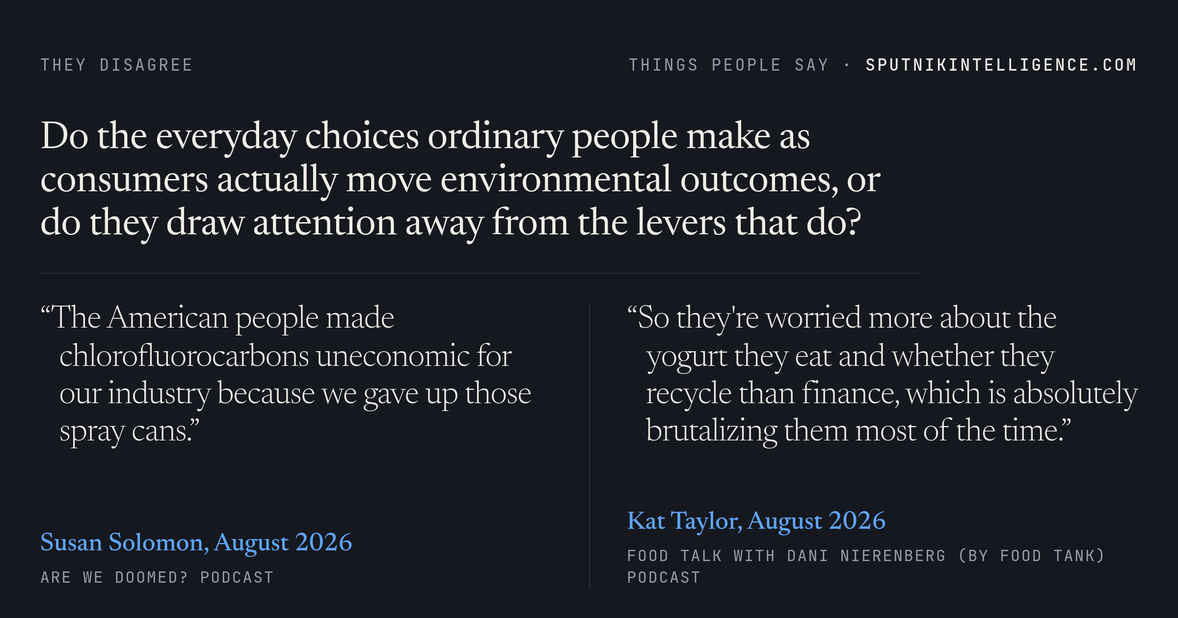 Do the everyday choices ordinary people make as consumers actually move environmental outcomes, or do they draw attention away from the levers that do? — Susan Solomon: &ldquo;The American people made chlorofluorocarbons uneconomic for our industry because we gave up those spray cans.&rdquo; —  Kat Taylor: &ldquo;So they're worried more about the yogurt they eat and whether they recycle than finance, which is absolutely brutalizing them most of the time.&rdquo; 