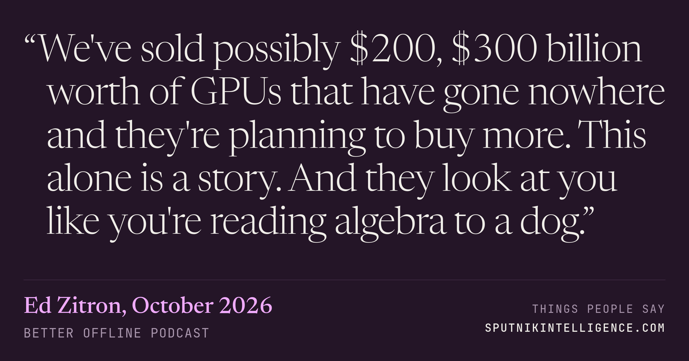 &ldquo;We've sold possibly $200, $300 billion worth of GPUs that have gone nowhere and they're planning to buy more. This alone is a story. And they look at you like you're reading algebra to a dog.&rdquo; — Ed Zitron, Better Offline