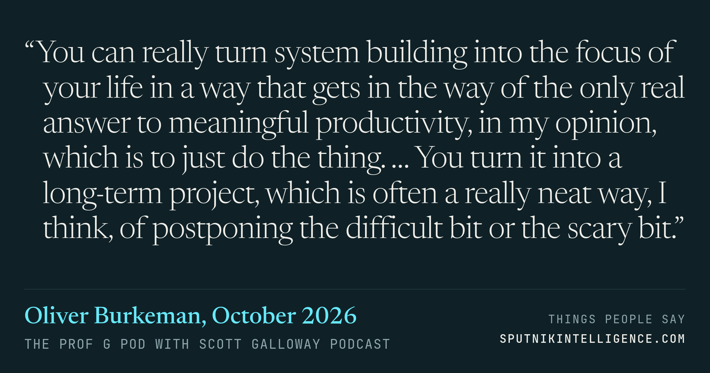 &ldquo;You can really turn system building into the focus of your life in a way that gets in the way of the only real answer to meaningful productivity, in my opinion, which is to just do the thing. … You turn it into a long-term project, which is often a really neat way, I think, of postponing the difficult bit or the scary bit.&rdquo; — Oliver Burkeman, The Prof G Pod with Scott Galloway