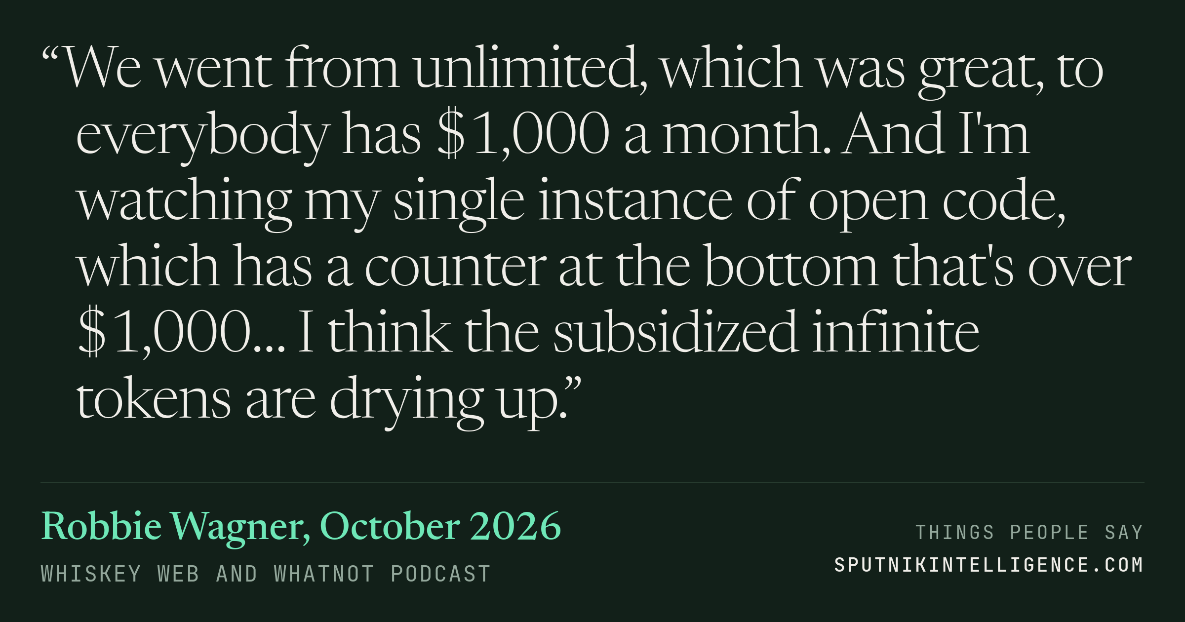 &ldquo;We went from unlimited, which was great, to everybody has $1,000 a month. And I'm watching my single instance of open code, which has a counter at the bottom that's over $1,000… I think the subsidized infinite tokens are drying up.&rdquo; — Robbie Wagner, Whiskey Web and Whatnot