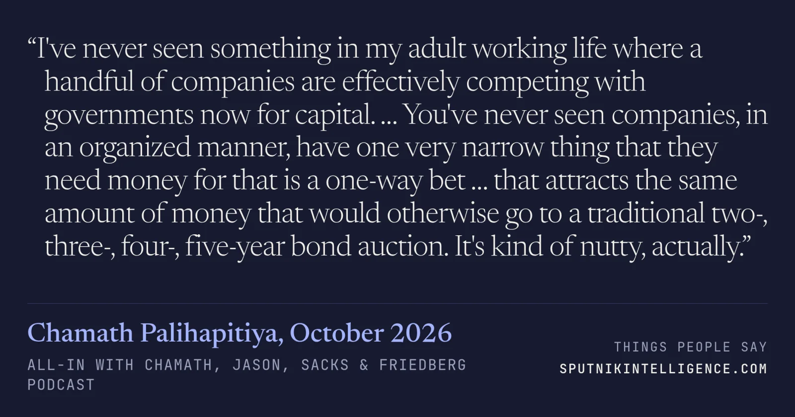 &ldquo;I've never seen something in my adult working life where a handful of companies are effectively competing with governments now for capital. … You've never seen companies, in an organized manner, have one very narrow thing that they need money for that is a one-way bet … that attracts the same amount of money that would otherwise go to a traditional two-, three-, four-, five-year bond auction. It's kind of nutty, actually.&rdquo; — Chamath Palihapitiya, All-In with Chamath, Jason, Sacks & Friedberg