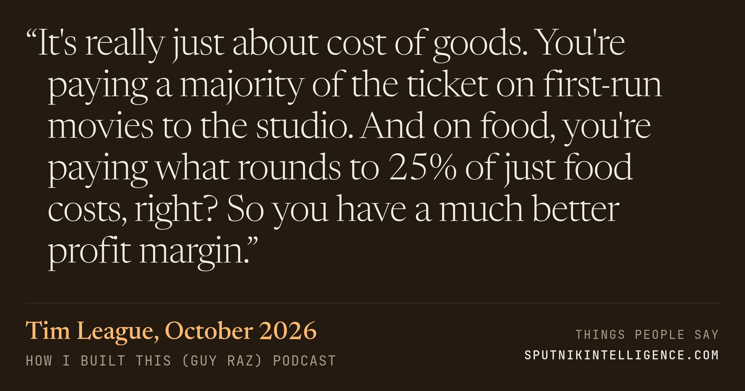 &ldquo;It's really just about cost of goods. You're paying a majority of the ticket on first-run movies to the studio. And on food, you're paying what rounds to 25% of just food costs, right? So you have a much better profit margin.&rdquo; — Tim League, How I Built This (Guy Raz)