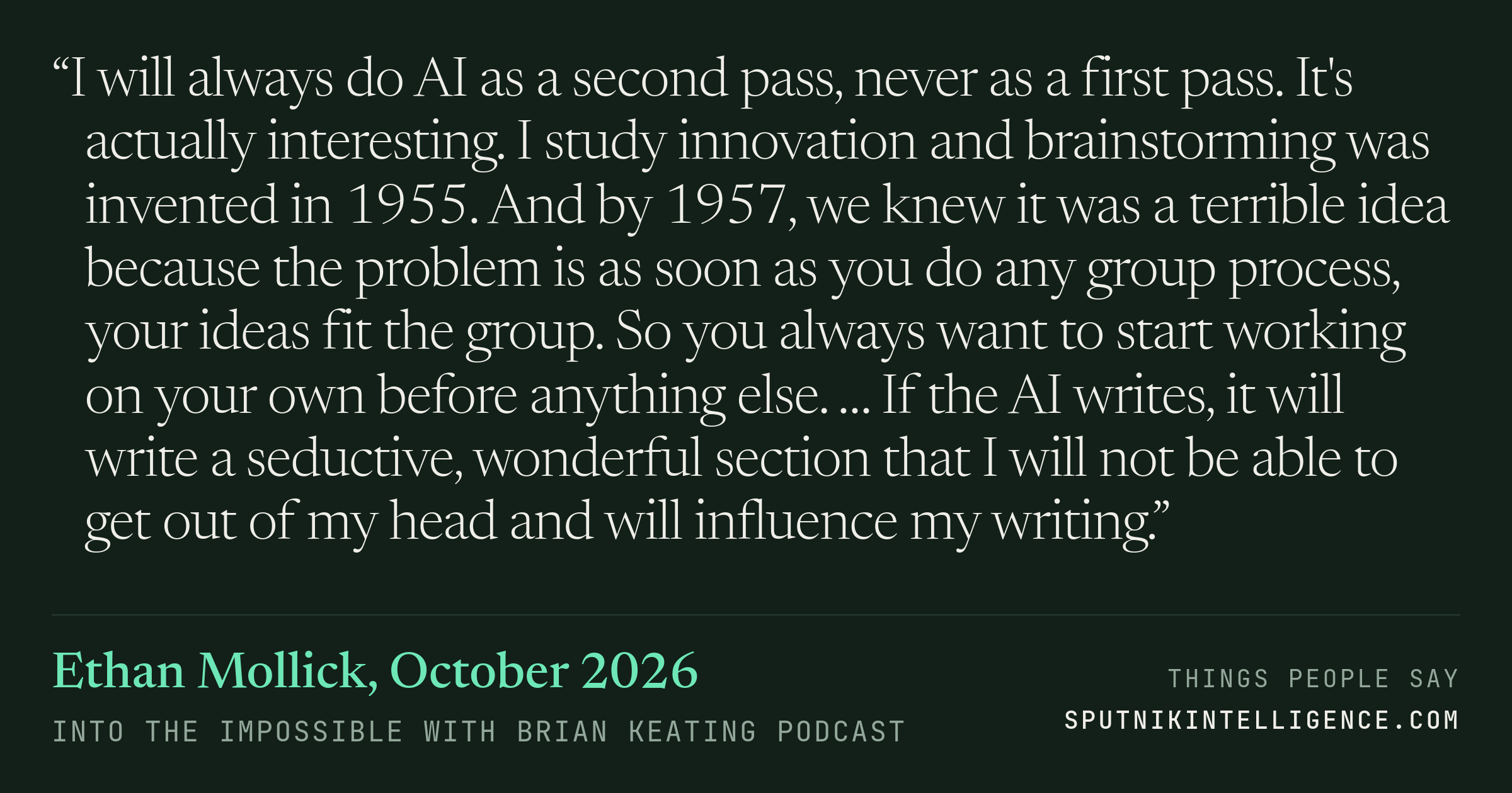 &ldquo;I will always do AI as a second pass, never as a first pass. It's actually interesting. I study innovation and brainstorming was invented in 1955. And by 1957, we knew it was a terrible idea because the problem is as soon as you do any group process, your ideas fit the group. So you always want to start working on your own before anything else. … If the AI writes, it will write a seductive, wonderful section that I will not be able to get out of my head and will influence my writing.&rdquo; — Ethan Mollick, Into the Impossible With Brian Keating