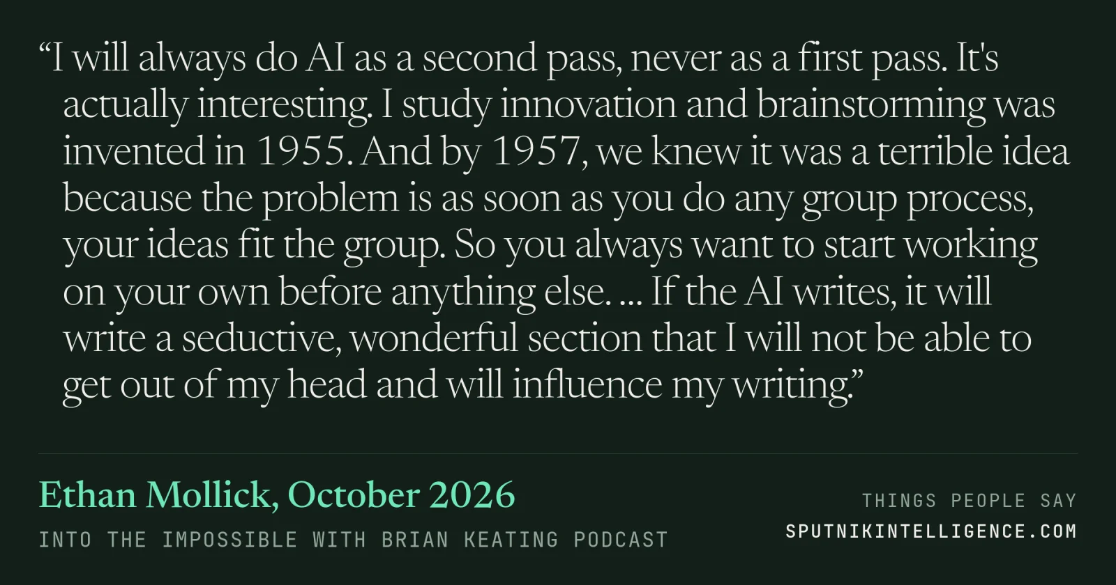 &ldquo;I will always do AI as a second pass, never as a first pass. It's actually interesting. I study innovation and brainstorming was invented in 1955. And by 1957, we knew it was a terrible idea because the problem is as soon as you do any group process, your ideas fit the group. So you always want to start working on your own before anything else. … If the AI writes, it will write a seductive, wonderful section that I will not be able to get out of my head and will influence my writing.&rdquo; — Ethan Mollick, Into the Impossible With Brian Keating