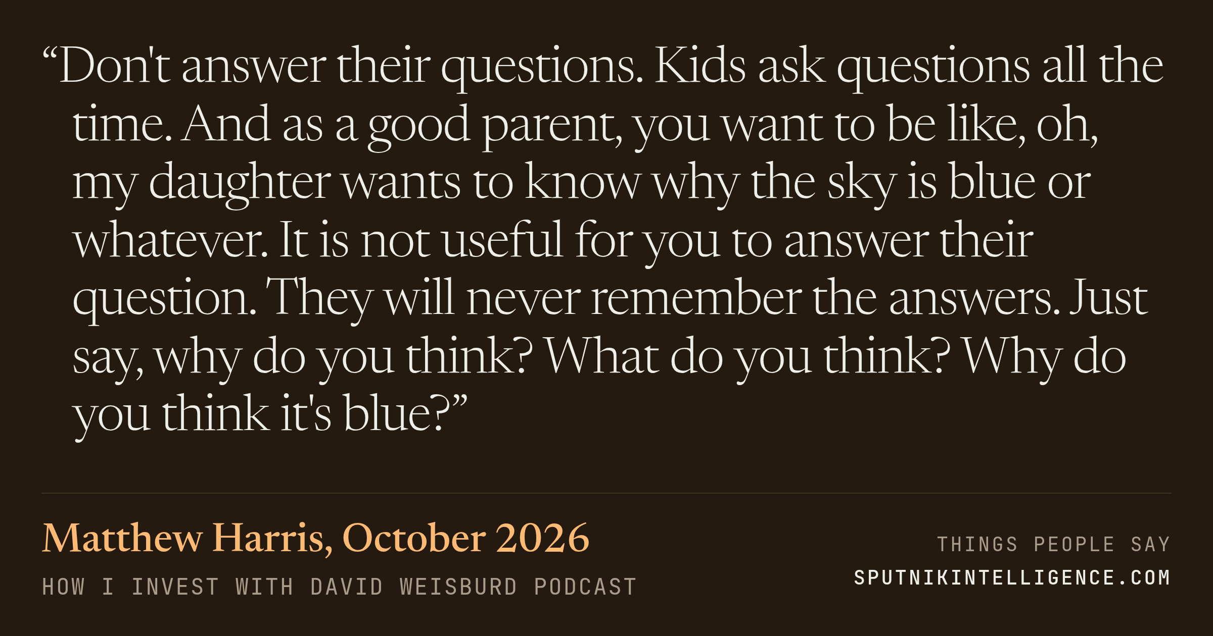 &ldquo;Don't answer their questions. Kids ask questions all the time. And as a good parent, you want to be like, oh, my daughter wants to know why the sky is blue or whatever. It is not useful for you to answer their question. They will never remember the answers. Just say, why do you think? What do you think? Why do you think it's blue?&rdquo; — Matthew Harris, How I Invest with David Weisburd