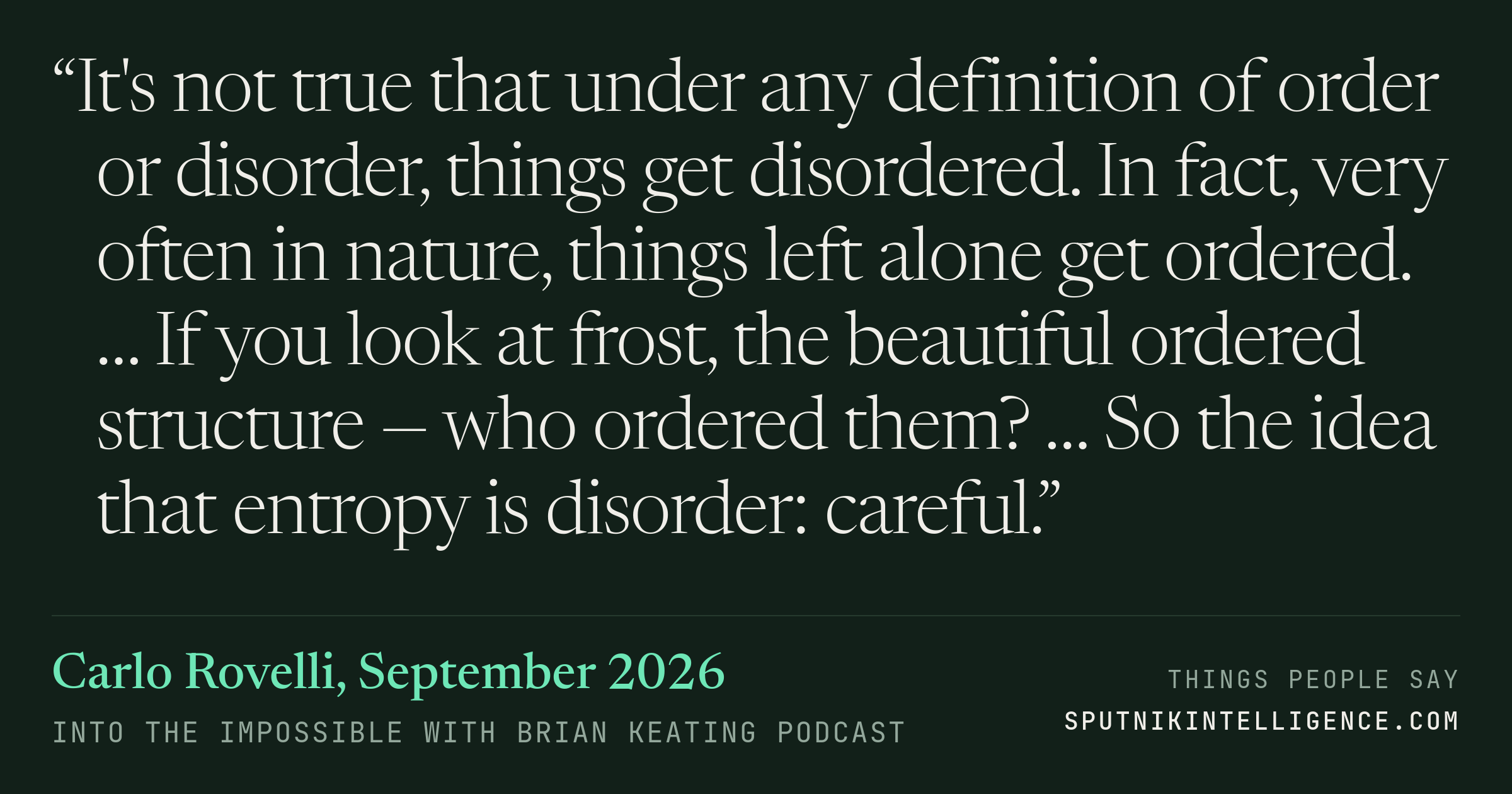 &ldquo;It's not true that under any definition of order or disorder, things get disordered. In fact, very often in nature, things left alone get ordered. … If you look at frost, the beautiful ordered structure — who ordered them? … So the idea that entropy is disorder: careful.&rdquo; — Carlo Rovelli, Into the Impossible With Brian Keating