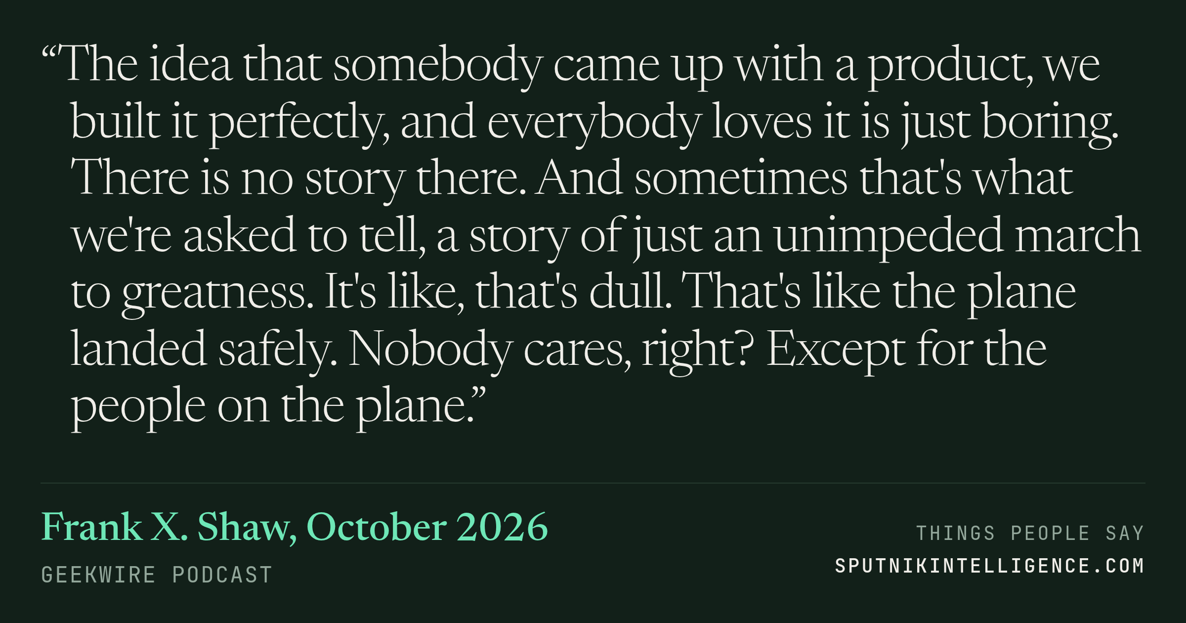 &ldquo;The idea that somebody came up with a product, we built it perfectly, and everybody loves it is just boring. There is no story there. And sometimes that's what we're asked to tell, a story of just an unimpeded march to greatness. It's like, that's dull. That's like the plane landed safely. Nobody cares, right? Except for the people on the plane.&rdquo; — Frank X. Shaw, GeekWire