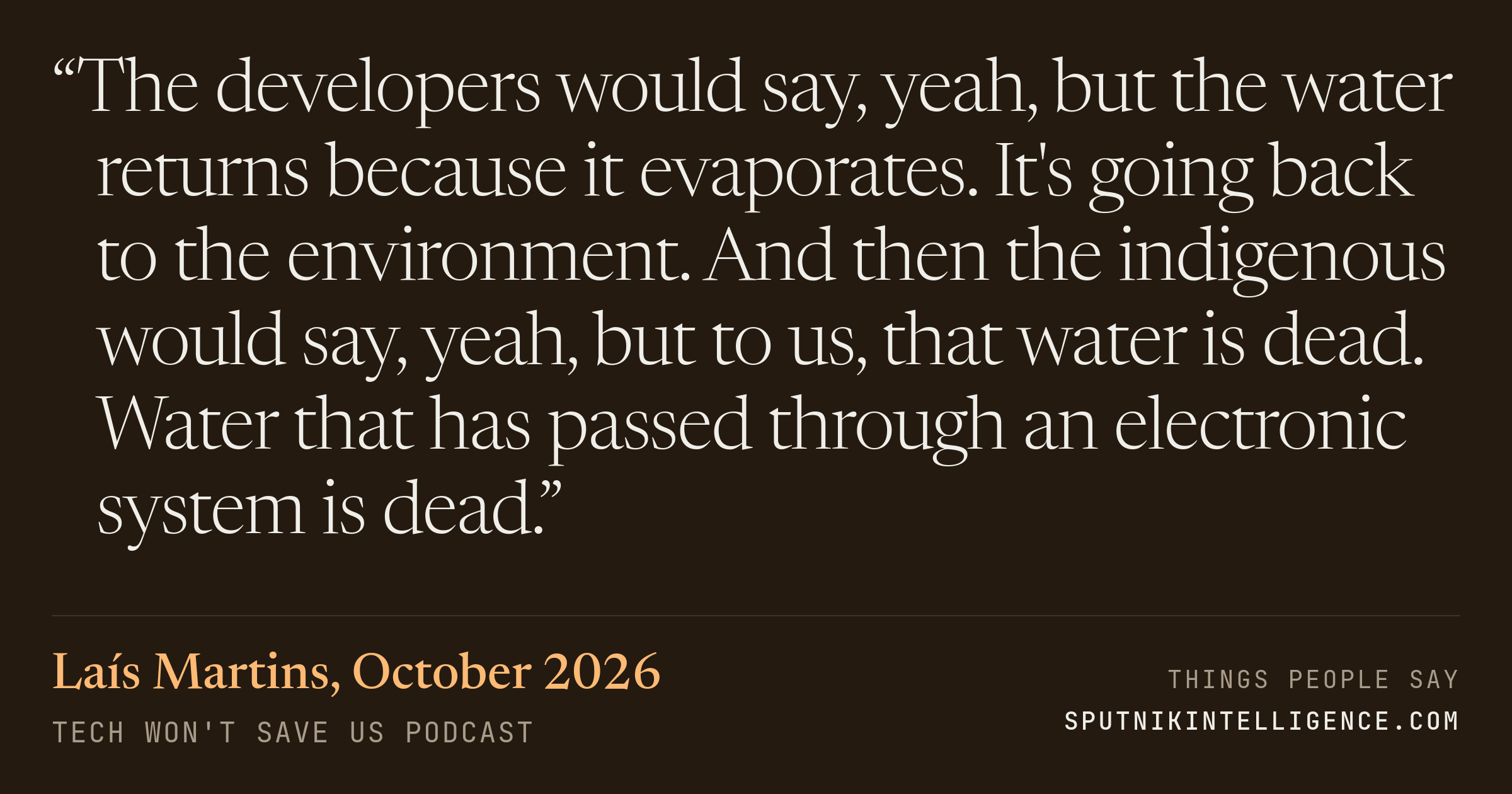 &ldquo;The developers would say, yeah, but the water returns because it evaporates. It's going back to the environment. And then the indigenous would say, yeah, but to us, that water is dead. Water that has passed through an electronic system is dead.&rdquo; — Laís Martins, Tech Won't Save Us