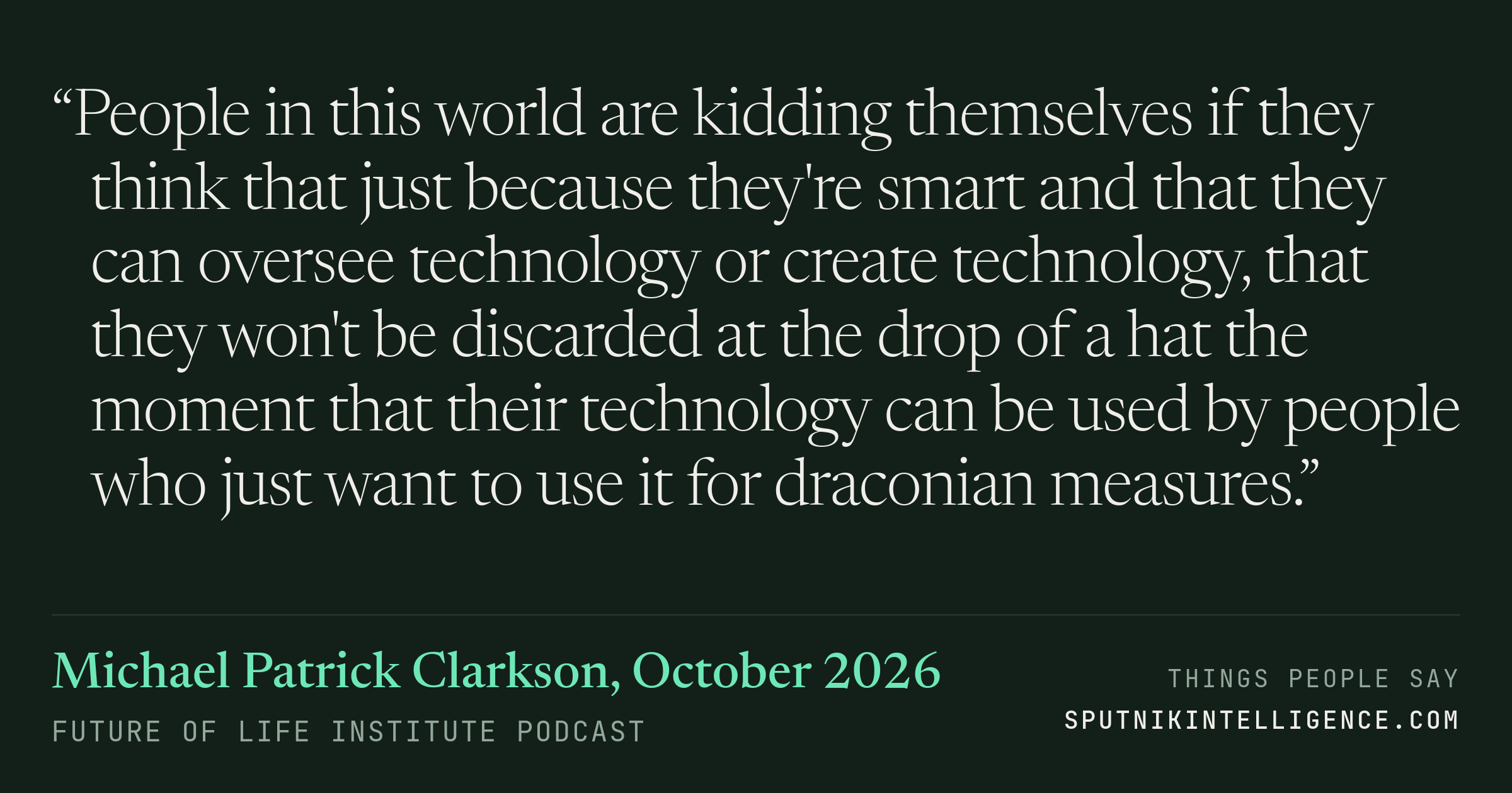 &ldquo;People in this world are kidding themselves if they think that just because they're smart and that they can oversee technology or create technology, that they won't be discarded at the drop of a hat the moment that their technology can be used by people who just want to use it for draconian measures.&rdquo; — Michael Patrick Clarkson, Future of Life Institute Podcast