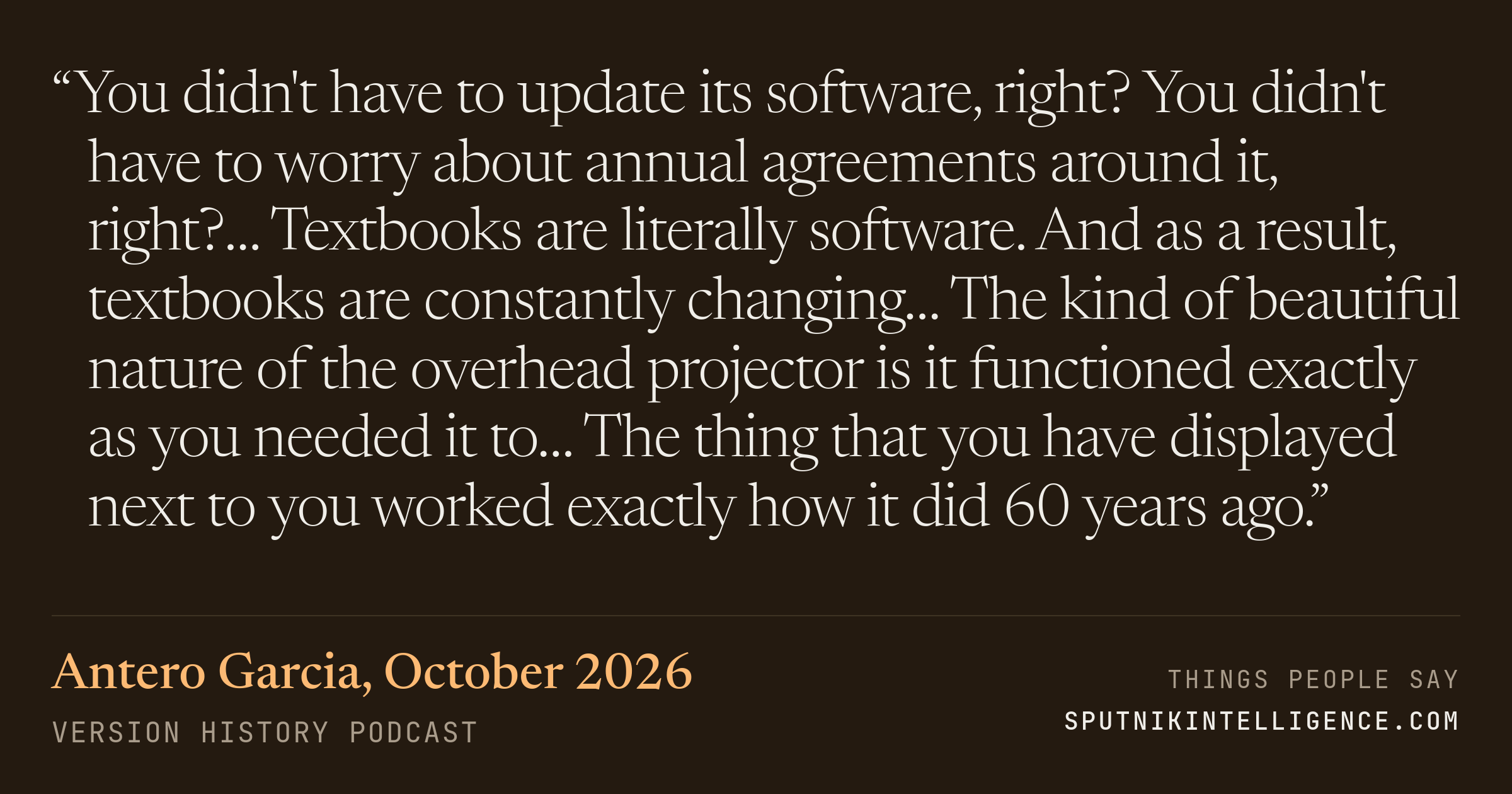 &ldquo;You didn't have to update its software, right? You didn't have to worry about annual agreements around it, right?… Textbooks are literally software. And as a result, textbooks are constantly changing… The kind of beautiful nature of the overhead projector is it functioned exactly as you needed it to… The thing that you have displayed next to you worked exactly how it did 60 years ago.&rdquo; — Antero Garcia, Version History