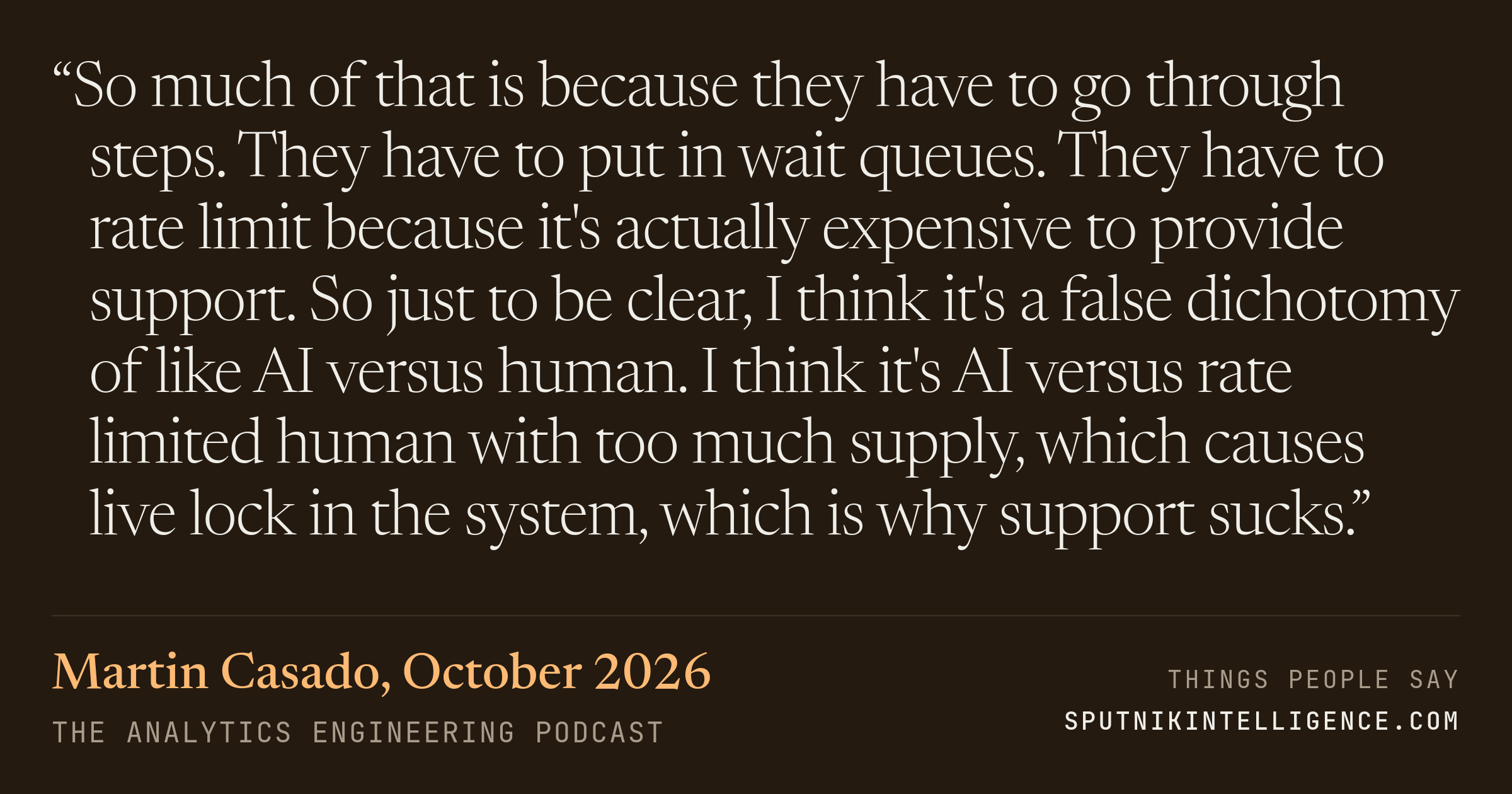 &ldquo;So much of that is because they have to go through steps. They have to put in wait queues. They have to rate limit because it's actually expensive to provide support. So just to be clear, I think it's a false dichotomy of like AI versus human. I think it's AI versus rate limited human with too much supply, which causes live lock in the system, which is why support sucks.&rdquo; — Martin Casado, The Analytics Engineering Podcast