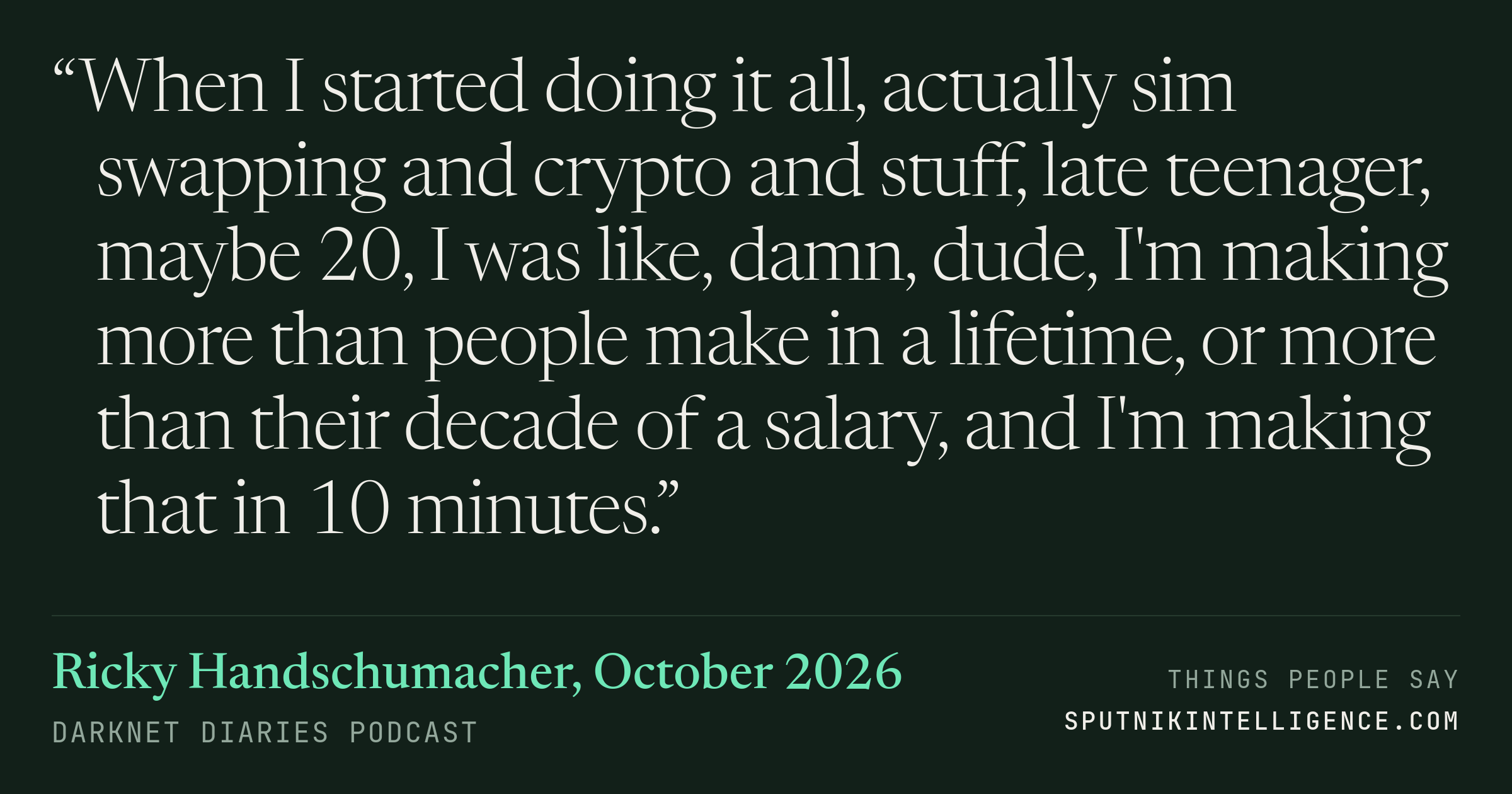 &ldquo;When I started doing it all, actually sim swapping and crypto and stuff, late teenager, maybe 20, I was like, damn, dude, I'm making more than people make in a lifetime, or more than their decade of a salary, and I'm making that in 10 minutes.&rdquo; — Ricky Handschumacher, Darknet Diaries
