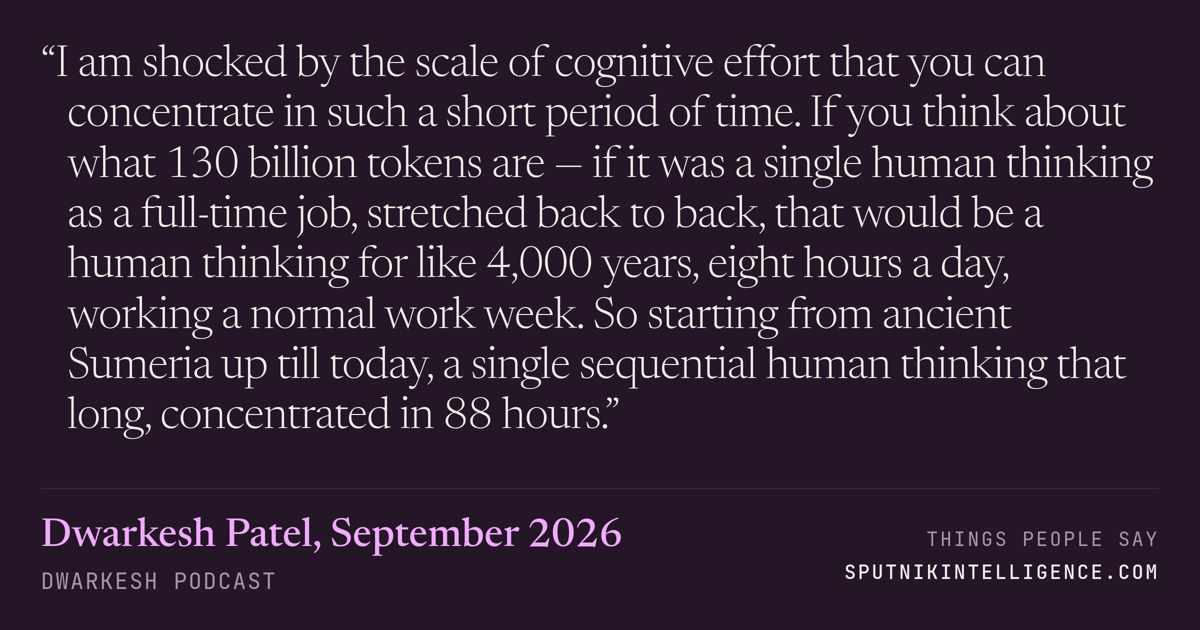 &ldquo;I am shocked by the scale of cognitive effort that you can concentrate in such a short period of time. If you think about what 130 billion tokens are — if it was a single human thinking as a full-time job, stretched back to back, that would be a human thinking for like 4,000 years, eight hours a day, working a normal work week. So starting from ancient Sumeria up till today, a single sequential human thinking that long, concentrated in 88 hours.&rdquo; — Dwarkesh Patel, Dwarkesh Podcast