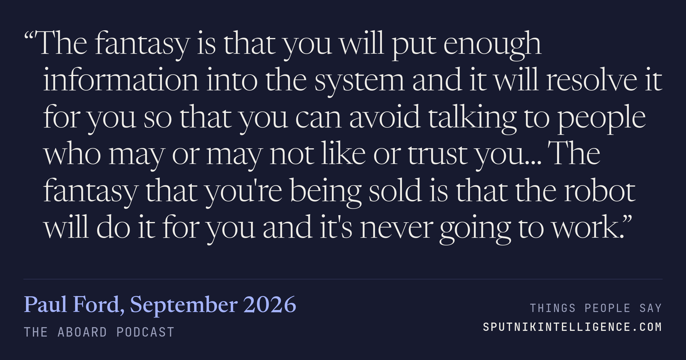 &ldquo;The fantasy is that you will put enough information into the system and it will resolve it for you so that you can avoid talking to people who may or may not like or trust you... The fantasy that you're being sold is that the robot will do it for you and it's never going to work.&rdquo; — Paul Ford, The Aboard Podcast