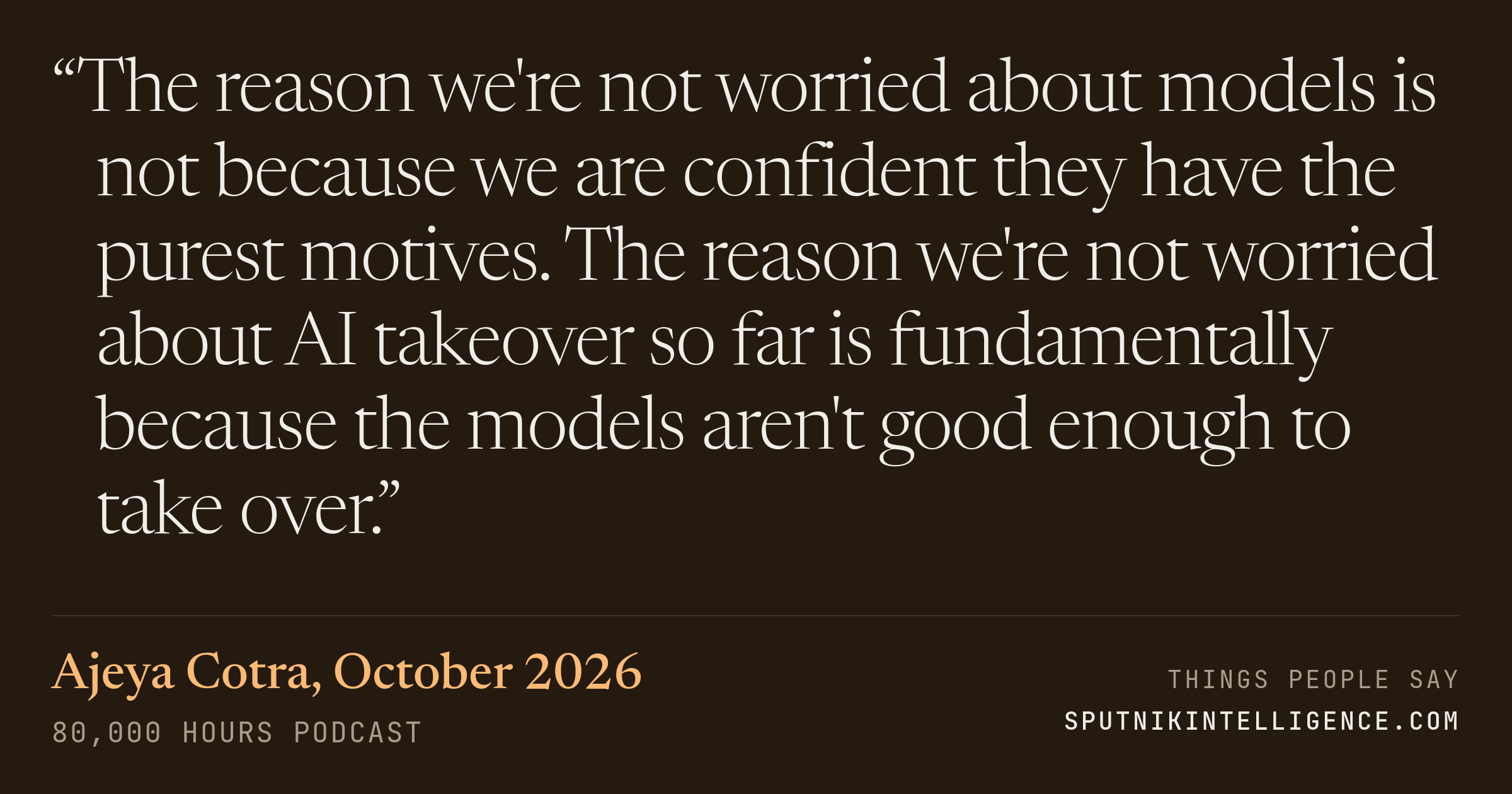 &ldquo;The reason we're not worried about models is not because we are confident they have the purest motives. The reason we're not worried about AI takeover so far is fundamentally because the models aren't good enough to take over.&rdquo; — Ajeya Cotra, 80,000 Hours Podcast