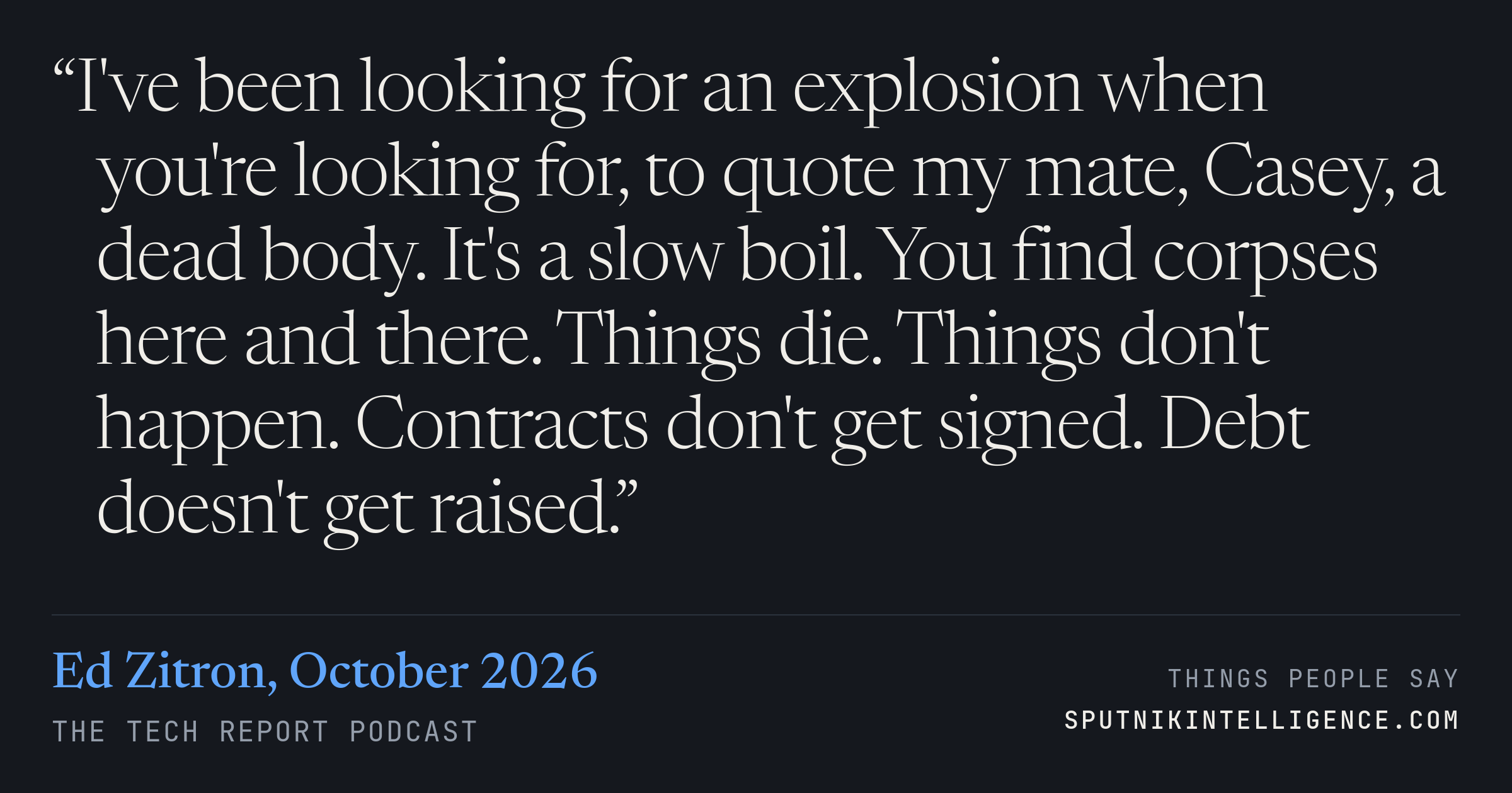 &ldquo;I've been looking for an explosion when you're looking for, to quote my mate, Casey, a dead body. It's a slow boil. You find corpses here and there. Things die. Things don't happen. Contracts don't get signed. Debt doesn't get raised.&rdquo; — Ed Zitron, The Tech Report