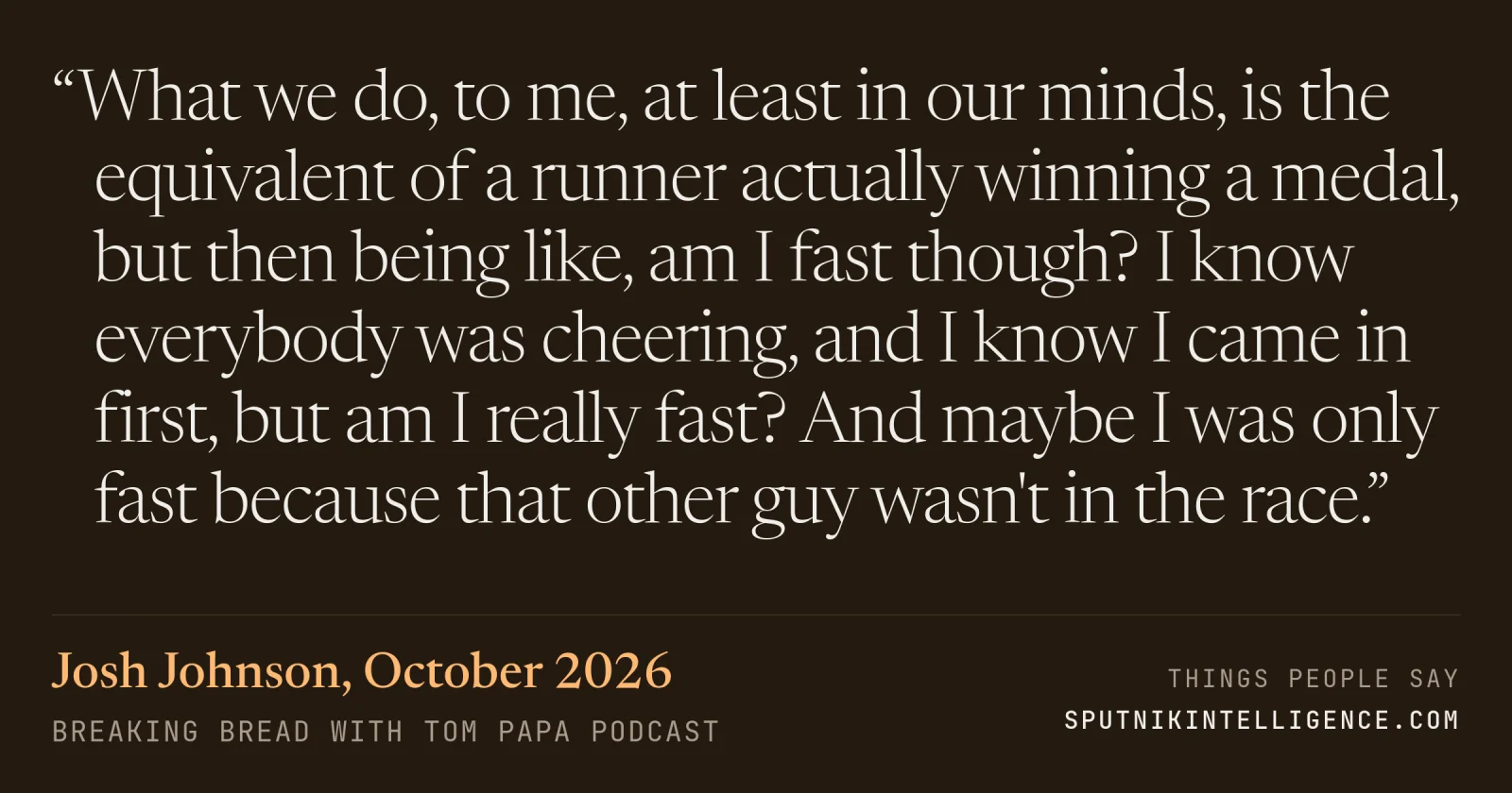 &ldquo;What we do, to me, at least in our minds, is the equivalent of a runner actually winning a medal, but then being like, am I fast though? I know everybody was cheering, and I know I came in first, but am I really fast? And maybe I was only fast because that other guy wasn't in the race.&rdquo; — Josh Johnson, Breaking Bread with Tom Papa