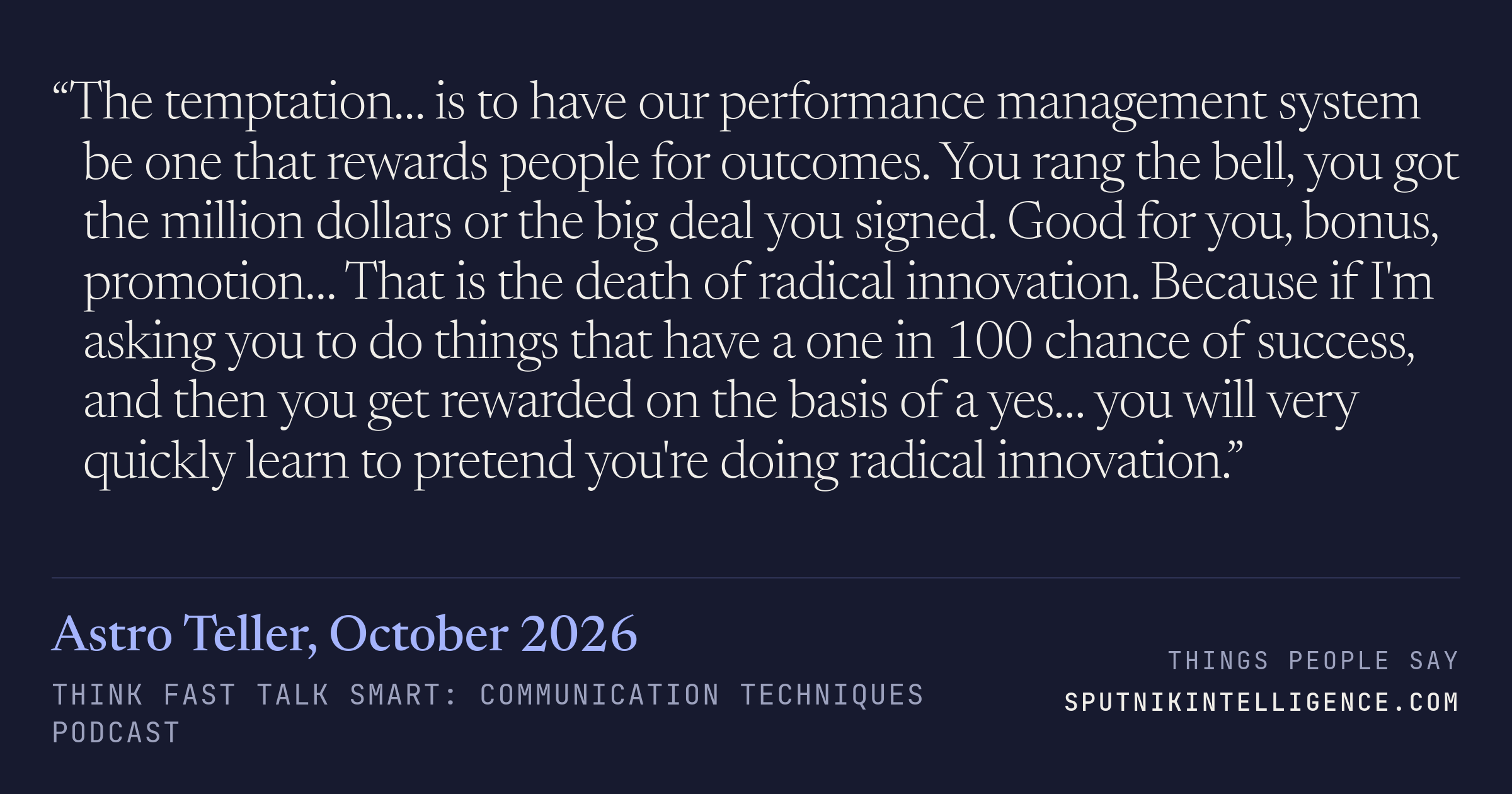 &ldquo;The temptation… is to have our performance management system be one that rewards people for outcomes. You rang the bell, you got the million dollars or the big deal you signed. Good for you, bonus, promotion… That is the death of radical innovation. Because if I'm asking you to do things that have a one in 100 chance of success, and then you get rewarded on the basis of a yes… you will very quickly learn to pretend you're doing radical innovation.&rdquo; — Astro Teller, Think Fast Talk Smart: Communication Techniques