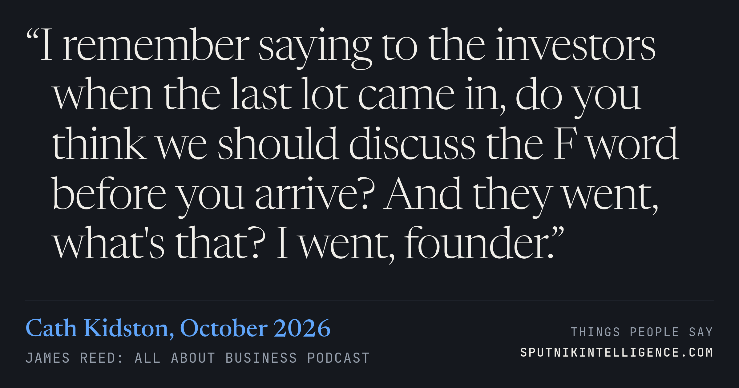 &ldquo;I remember saying to the investors when the last lot came in, do you think we should discuss the F word before you arrive? And they went, what's that? I went, founder.&rdquo; — Cath Kidston, James Reed: all about business