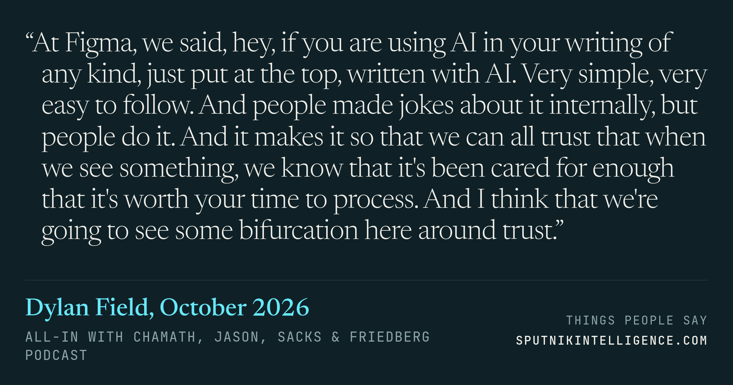 &ldquo;At Figma, we said, hey, if you are using AI in your writing of any kind, just put at the top, written with AI. Very simple, very easy to follow. And people made jokes about it internally, but people do it. And it makes it so that we can all trust that when we see something, we know that it's been cared for enough that it's worth your time to process. And I think that we're going to see some bifurcation here around trust.&rdquo; — Dylan Field, All-In with Chamath, Jason, Sacks & Friedberg