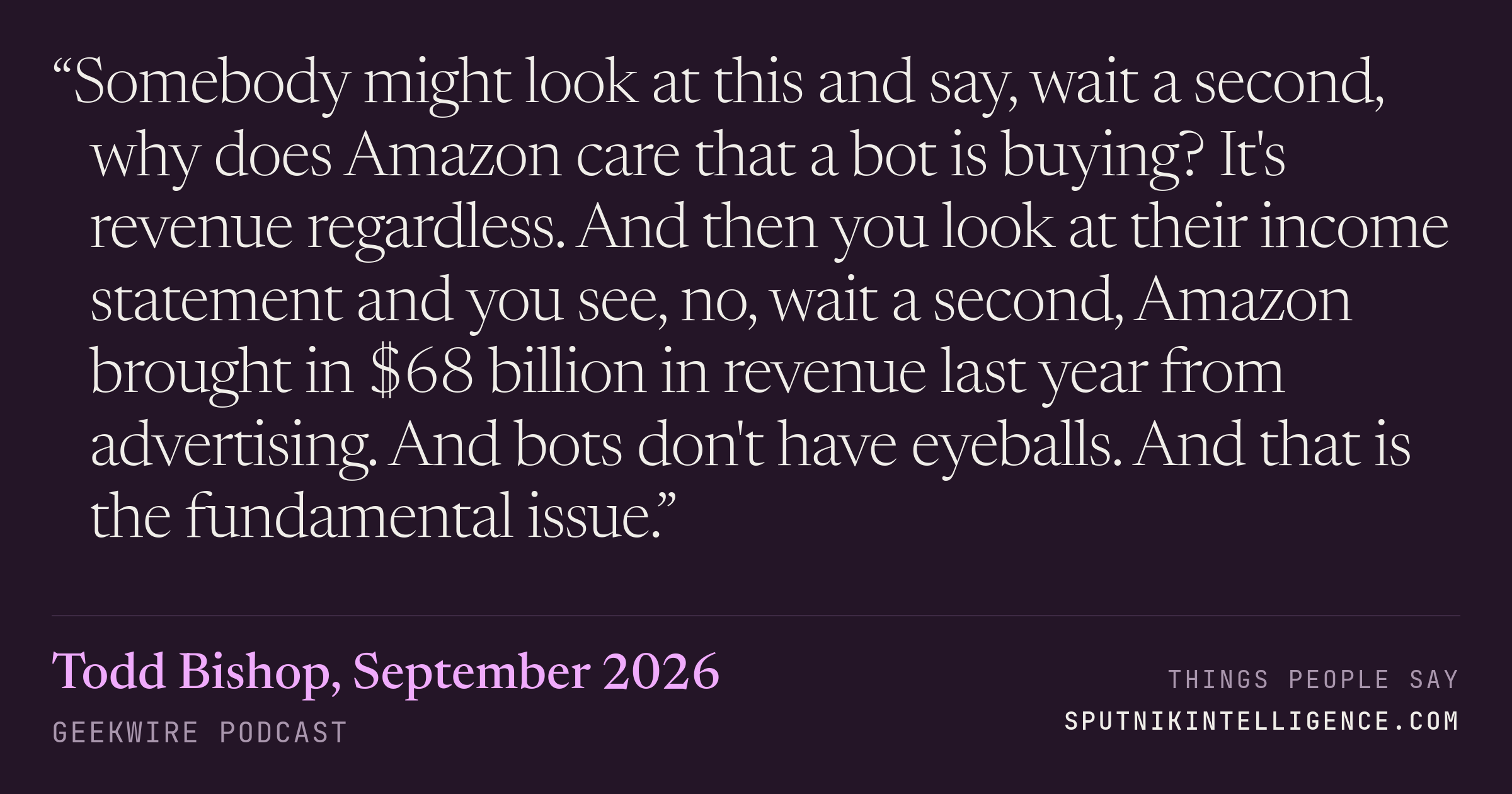 &ldquo;Somebody might look at this and say, wait a second, why does Amazon care that a bot is buying? It's revenue regardless. And then you look at their income statement and you see, no, wait a second, Amazon brought in $68 billion in revenue last year from advertising. And bots don't have eyeballs. And that is the fundamental issue.&rdquo; — Todd Bishop, GeekWire