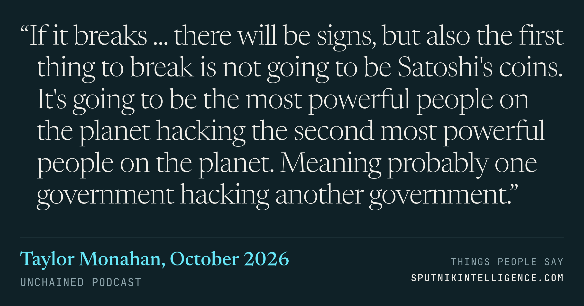 &ldquo;If it breaks ... there will be signs, but also the first thing to break is not going to be Satoshi's coins. It's going to be the most powerful people on the planet hacking the second most powerful people on the planet. Meaning probably one government hacking another government.&rdquo; — Taylor Monahan, Unchained