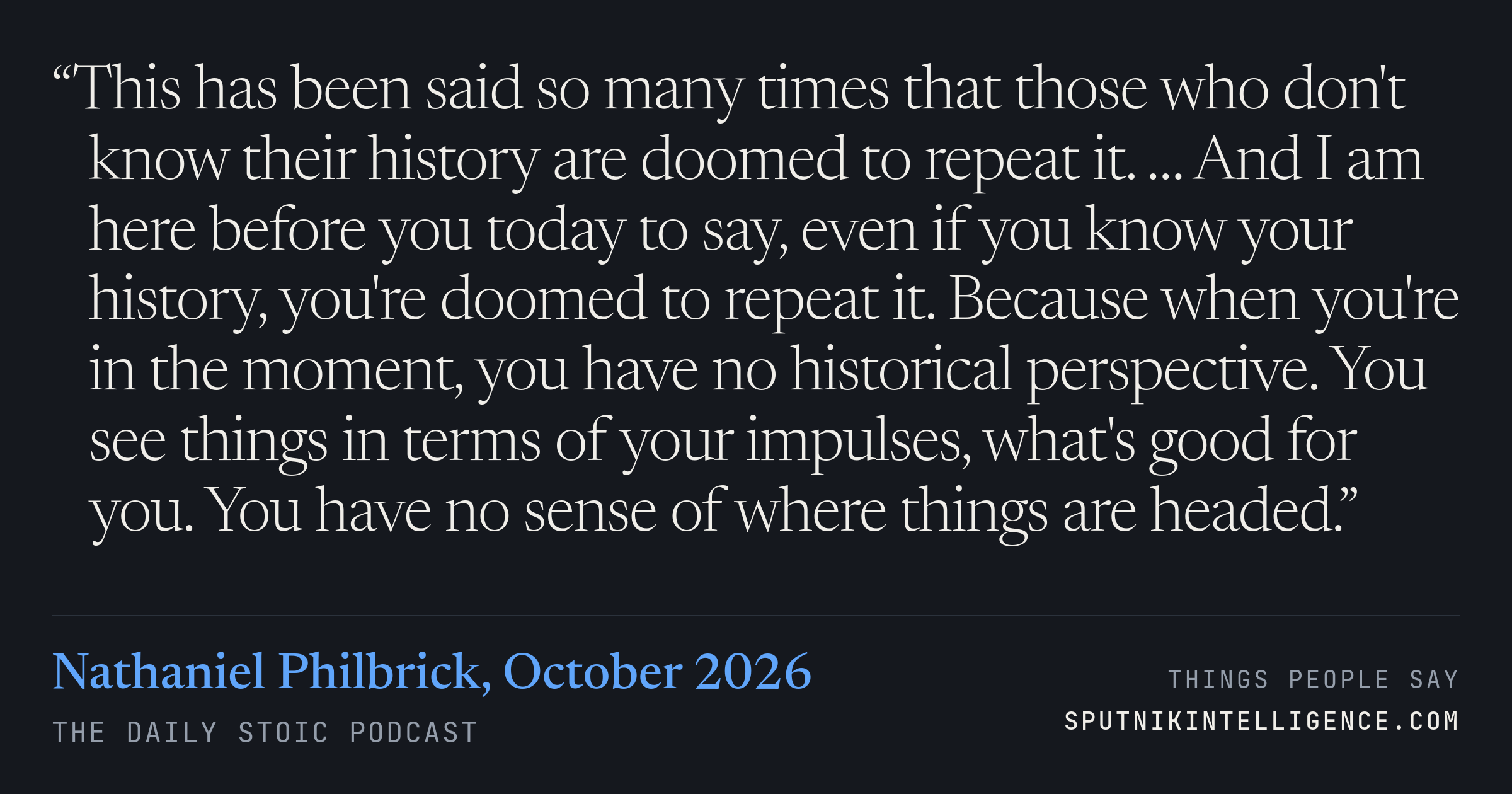 &ldquo;This has been said so many times that those who don't know their history are doomed to repeat it. … And I am here before you today to say, even if you know your history, you're doomed to repeat it. Because when you're in the moment, you have no historical perspective. You see things in terms of your impulses, what's good for you. You have no sense of where things are headed.&rdquo; — Nathaniel Philbrick, The Daily Stoic