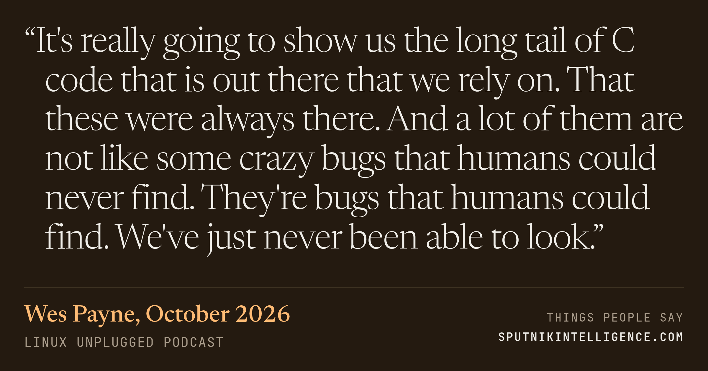 &ldquo;It's really going to show us the long tail of C code that is out there that we rely on. That these were always there. And a lot of them are not like some crazy bugs that humans could never find. They're bugs that humans could find. We've just never been able to look.&rdquo; — Wes Payne, LINUX Unplugged