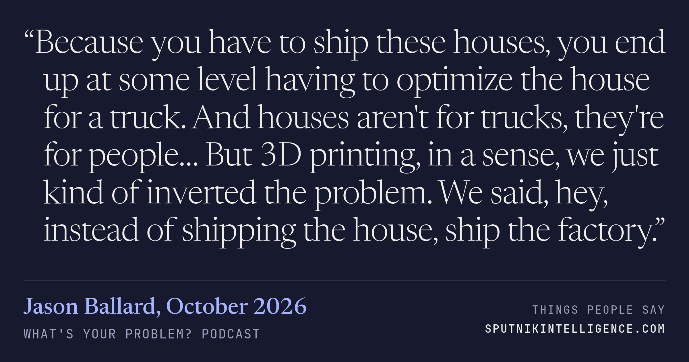 &ldquo;Because you have to ship these houses, you end up at some level having to optimize the house for a truck. And houses aren't for trucks, they're for people… But 3D printing, in a sense, we just kind of inverted the problem. We said, hey, instead of shipping the house, ship the factory.&rdquo; — Jason Ballard, What's Your Problem?