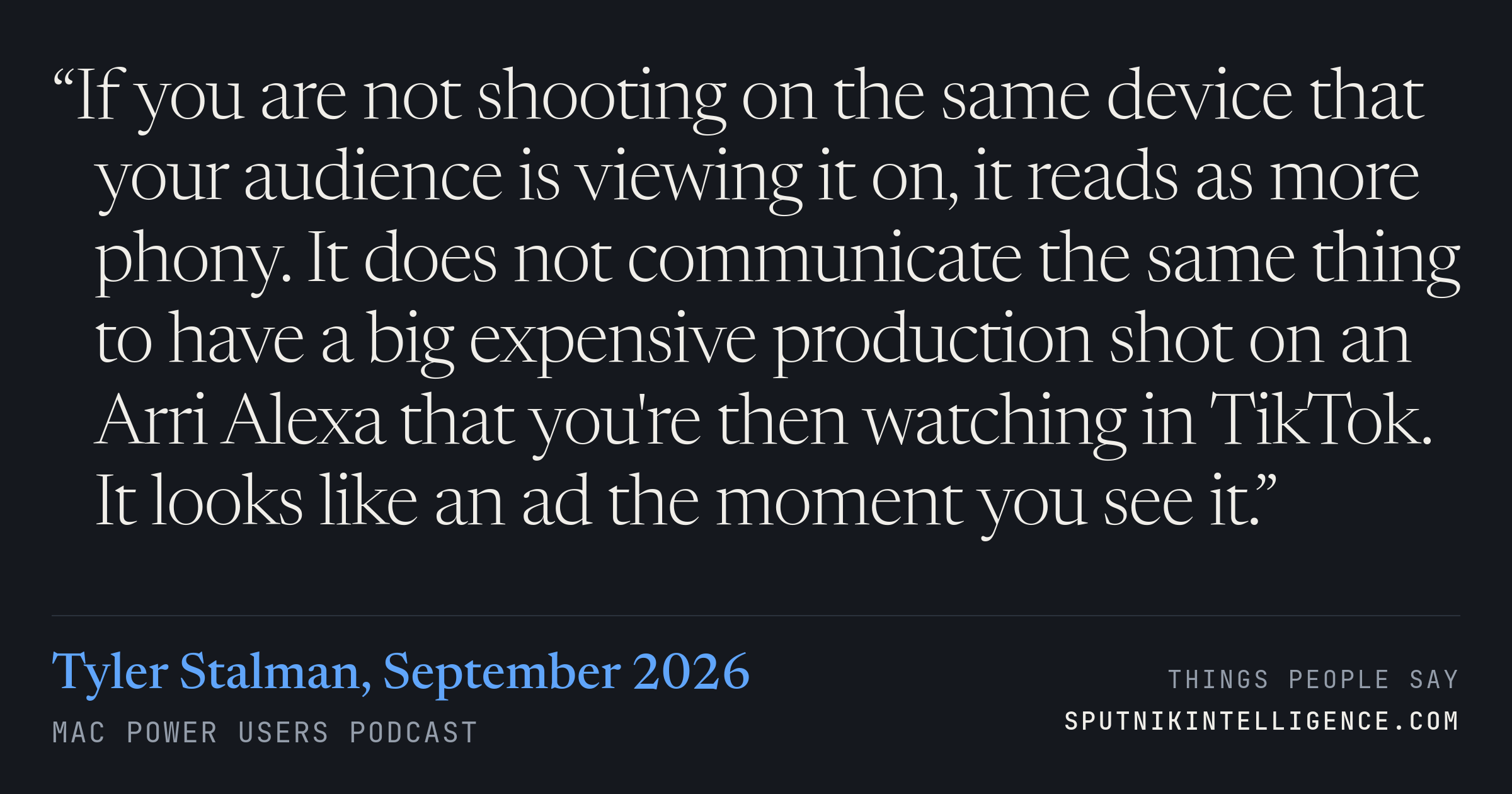 &ldquo;If you are not shooting on the same device that your audience is viewing it on, it reads as more phony. It does not communicate the same thing to have a big expensive production shot on an Arri Alexa that you're then watching in TikTok. It looks like an ad the moment you see it.&rdquo; — Tyler Stalman, Mac Power Users
