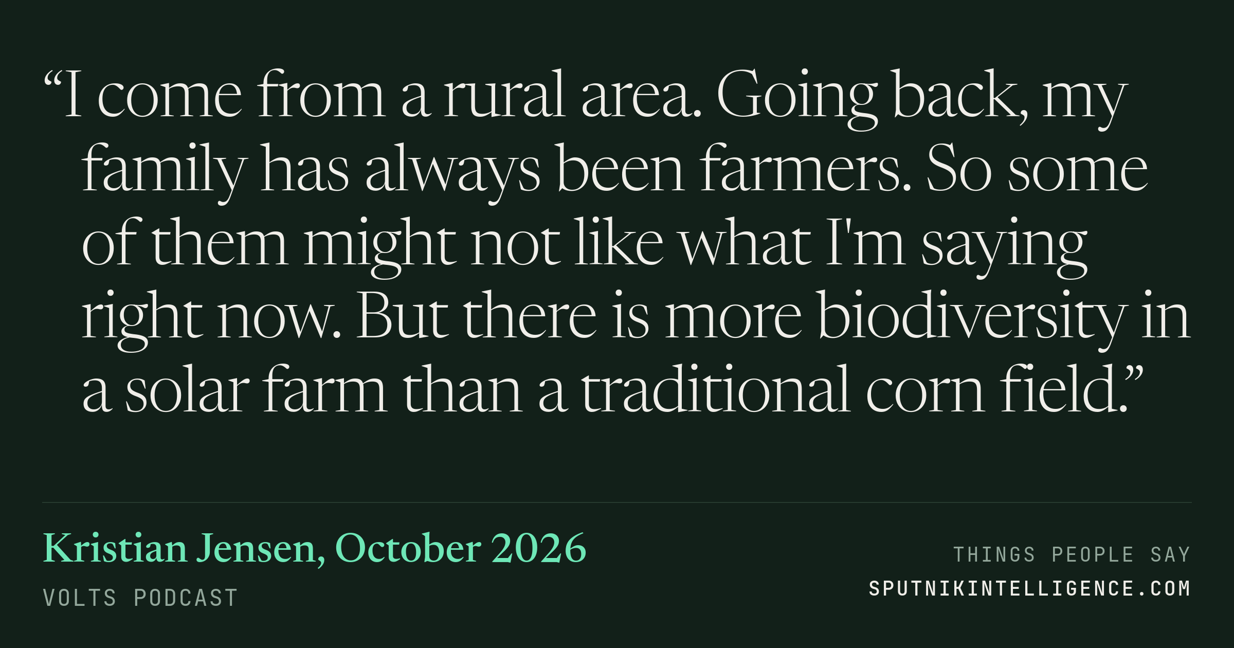 &ldquo;I come from a rural area. Going back, my family has always been farmers. So some of them might not like what I'm saying right now. But there is more biodiversity in a solar farm than a traditional corn field.&rdquo; — Kristian Jensen, Volts