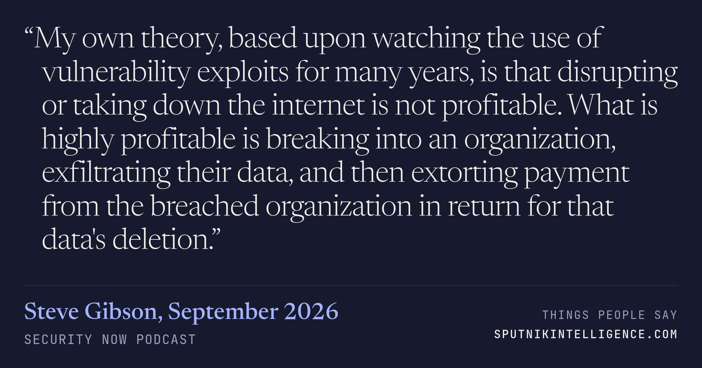 &ldquo;My own theory, based upon watching the use of vulnerability exploits for many years, is that disrupting or taking down the internet is not profitable. What is highly profitable is breaking into an organization, exfiltrating their data, and then extorting payment from the breached organization in return for that data's deletion.&rdquo; — Steve Gibson, Security Now