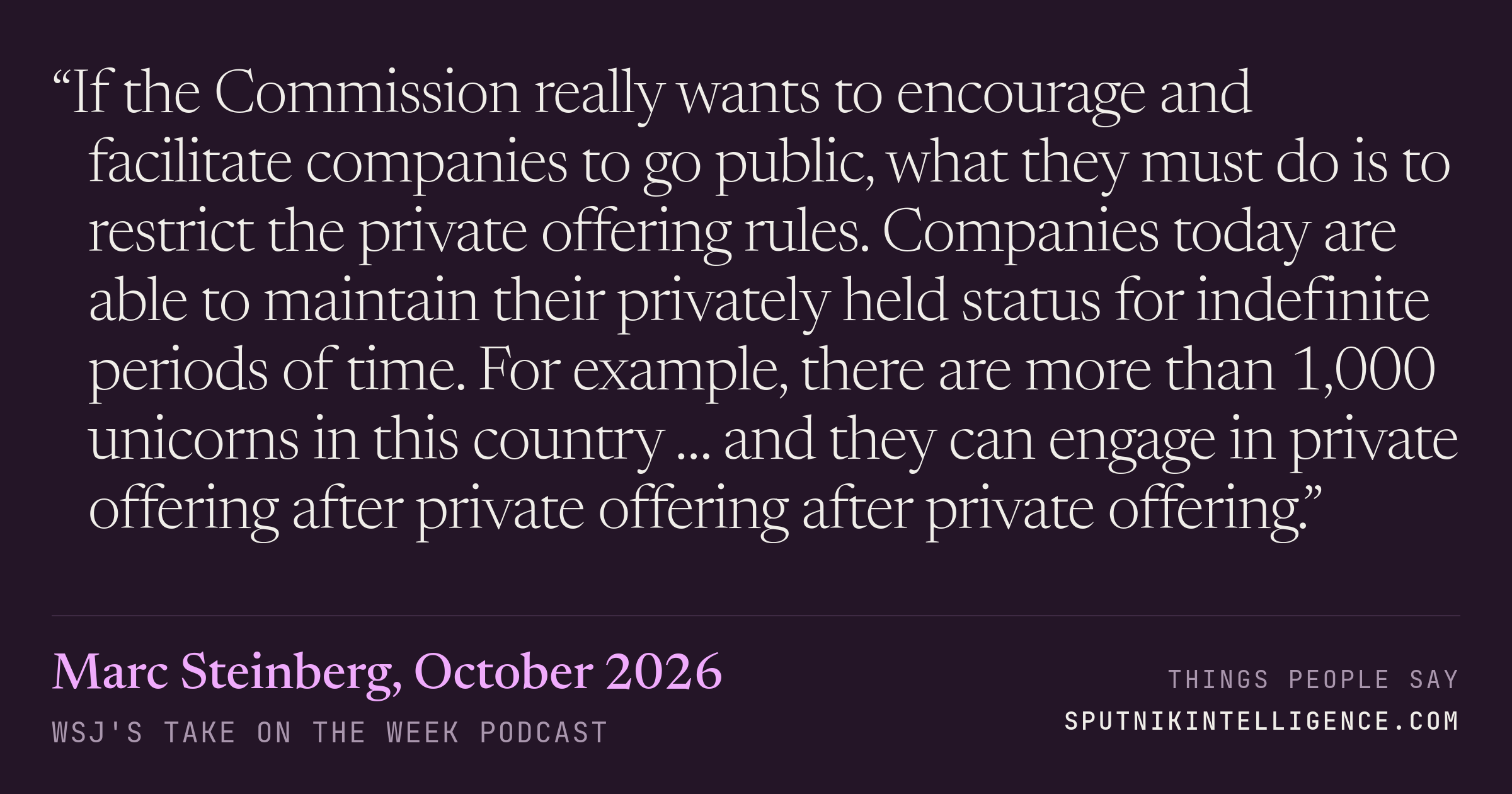 &ldquo;If the Commission really wants to encourage and facilitate companies to go public, what they must do is to restrict the private offering rules. Companies today are able to maintain their privately held status for indefinite periods of time. For example, there are more than 1,000 unicorns in this country … and they can engage in private offering after private offering after private offering.&rdquo; — Marc Steinberg, WSJ's Take On the Week