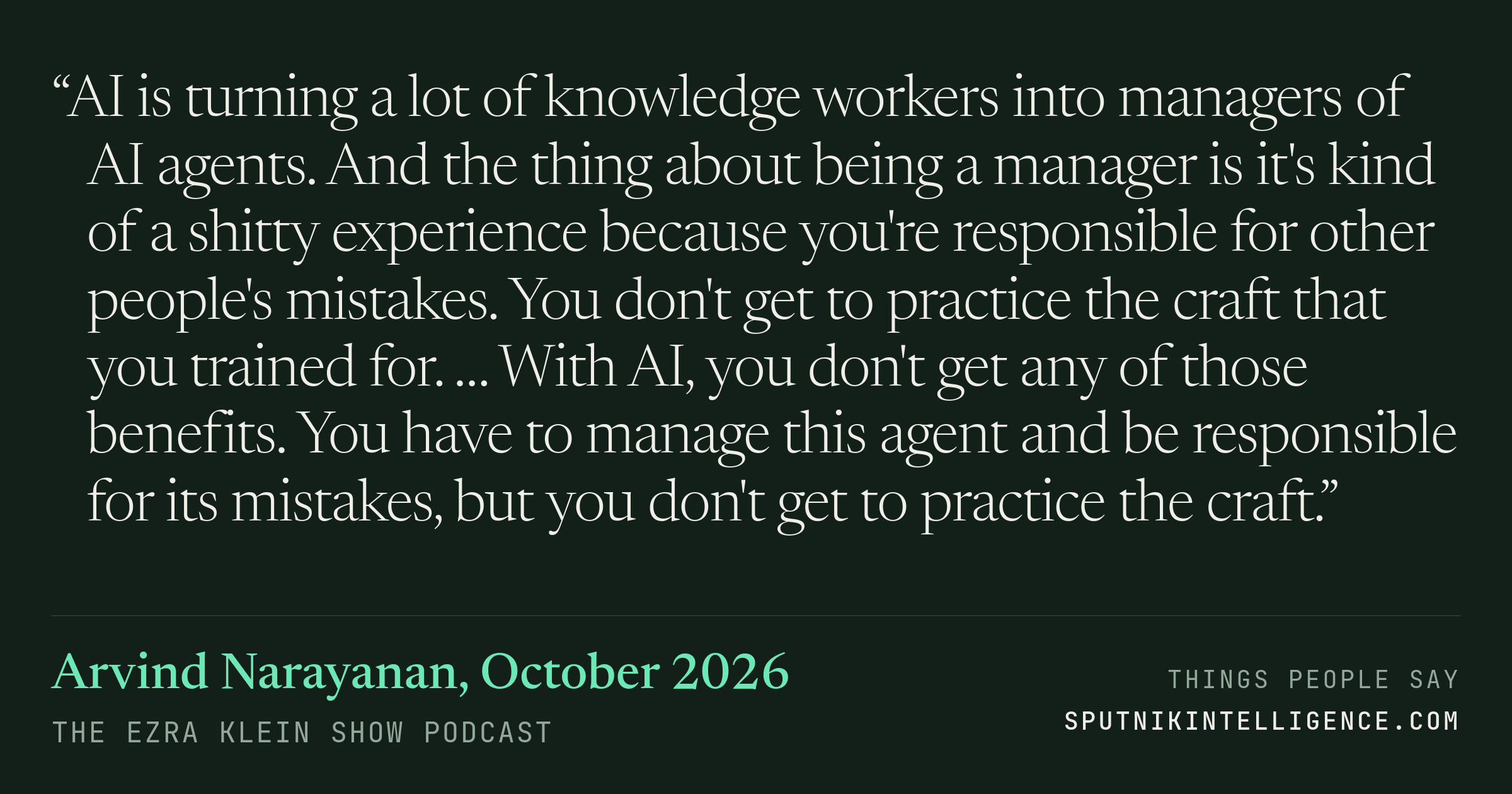 &ldquo;AI is turning a lot of knowledge workers into managers of AI agents. And the thing about being a manager is it's kind of a shitty experience because you're responsible for other people's mistakes. You don't get to practice the craft that you trained for. … With AI, you don't get any of those benefits. You have to manage this agent and be responsible for its mistakes, but you don't get to practice the craft.&rdquo; — Arvind Narayanan, The Ezra Klein Show