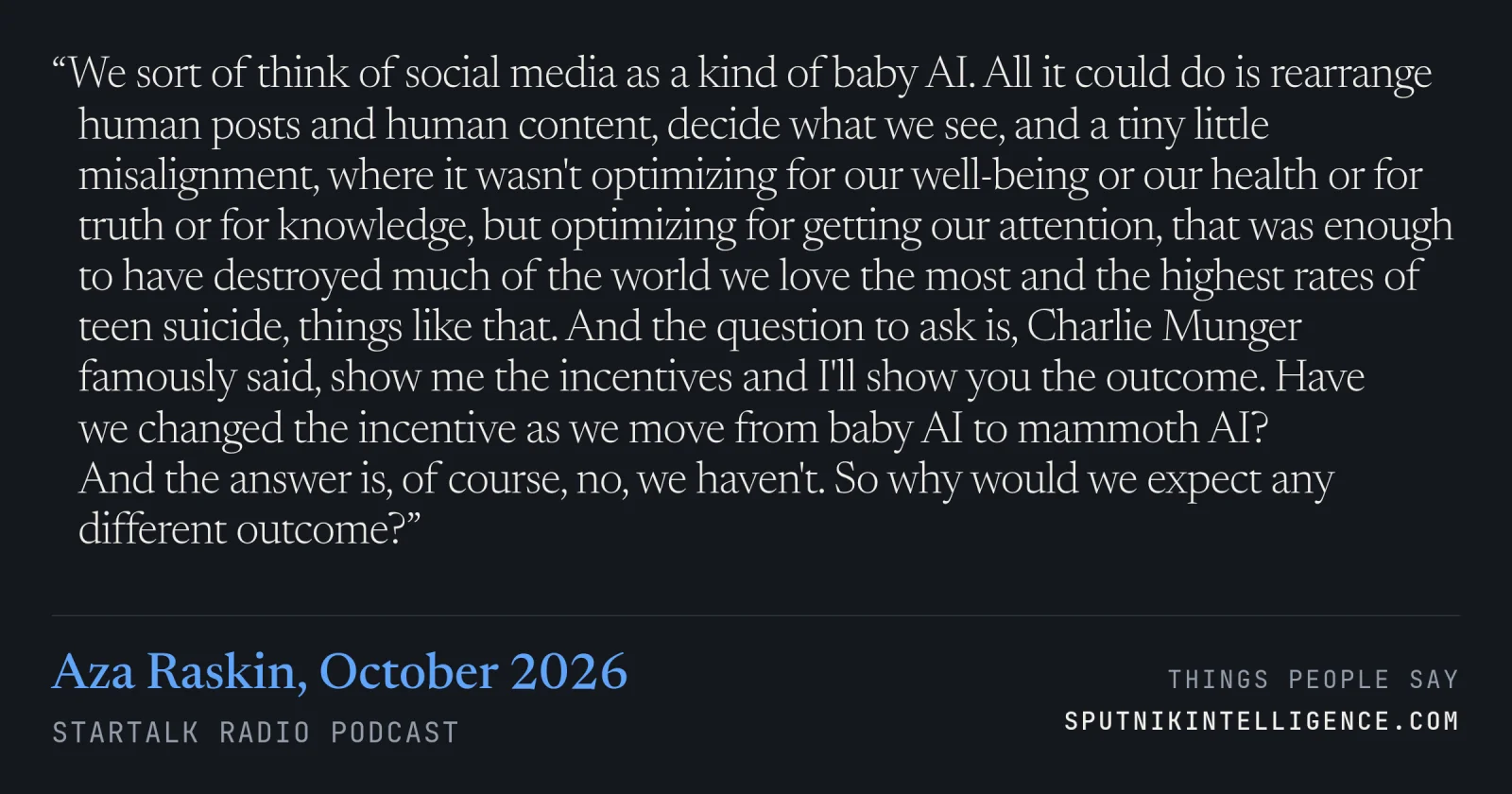 &ldquo;We sort of think of social media as a kind of baby AI. All it could do is rearrange human posts and human content, decide what we see, and a tiny little misalignment, where it wasn't optimizing for our well-being or our health or for truth or for knowledge, but optimizing for getting our attention, that was enough to have destroyed much of the world we love the most and the highest rates of teen suicide, things like that. And the question to ask is, Charlie Munger famously said, show me the incentives and I'll show you the outcome. Have we changed the incentive as we move from baby AI to mammoth AI? And the answer is, of course, no, we haven't. So why would we expect any different outcome?&rdquo; — Aza Raskin, StarTalk Radio