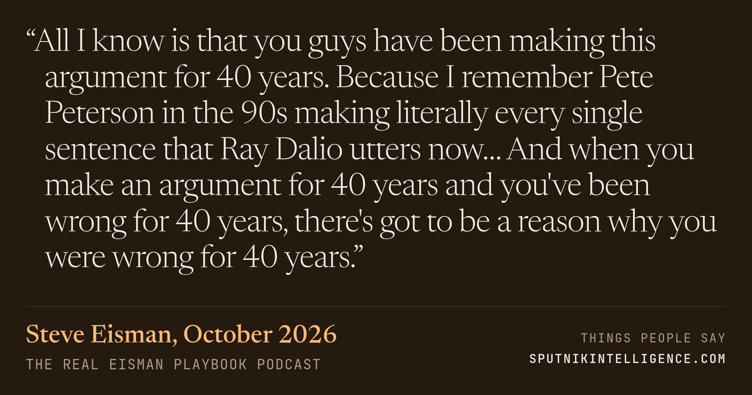 &ldquo;All I know is that you guys have been making this argument for 40 years. Because I remember Pete Peterson in the 90s making literally every single sentence that Ray Dalio utters now… And when you make an argument for 40 years and you've been wrong for 40 years, there's got to be a reason why you were wrong for 40 years.&rdquo; — Steve Eisman, The Real Eisman Playbook