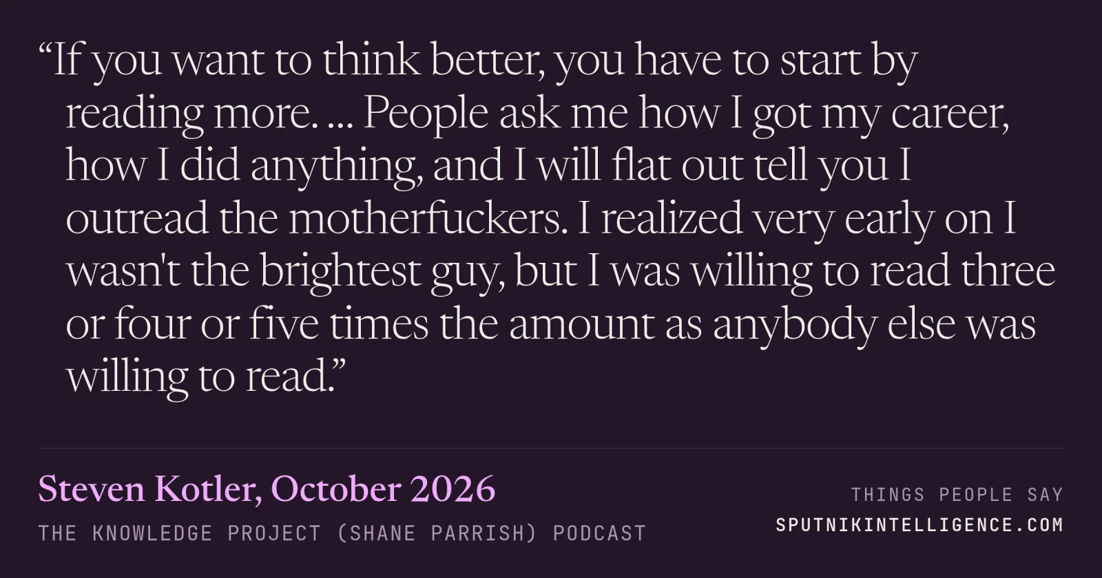 &ldquo;If you want to think better, you have to start by reading more. … People ask me how I got my career, how I did anything, and I will flat out tell you I outread the motherfuckers. I realized very early on I wasn't the brightest guy, but I was willing to read three or four or five times the amount as anybody else was willing to read.&rdquo; — Steven Kotler, The Knowledge Project (Shane Parrish)