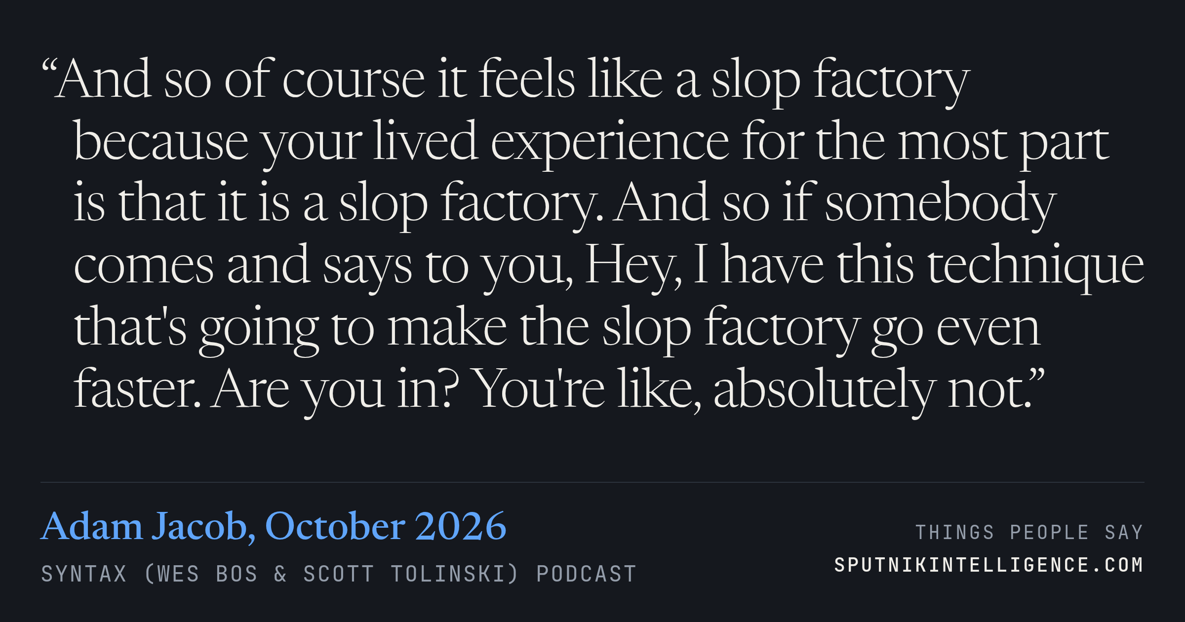 &ldquo;And so of course it feels like a slop factory because your lived experience for the most part is that it is a slop factory. And so if somebody comes and says to you, Hey, I have this technique that's going to make the slop factory go even faster. Are you in? You're like, absolutely not.&rdquo; — Adam Jacob, Syntax (Wes Bos & Scott Tolinski)