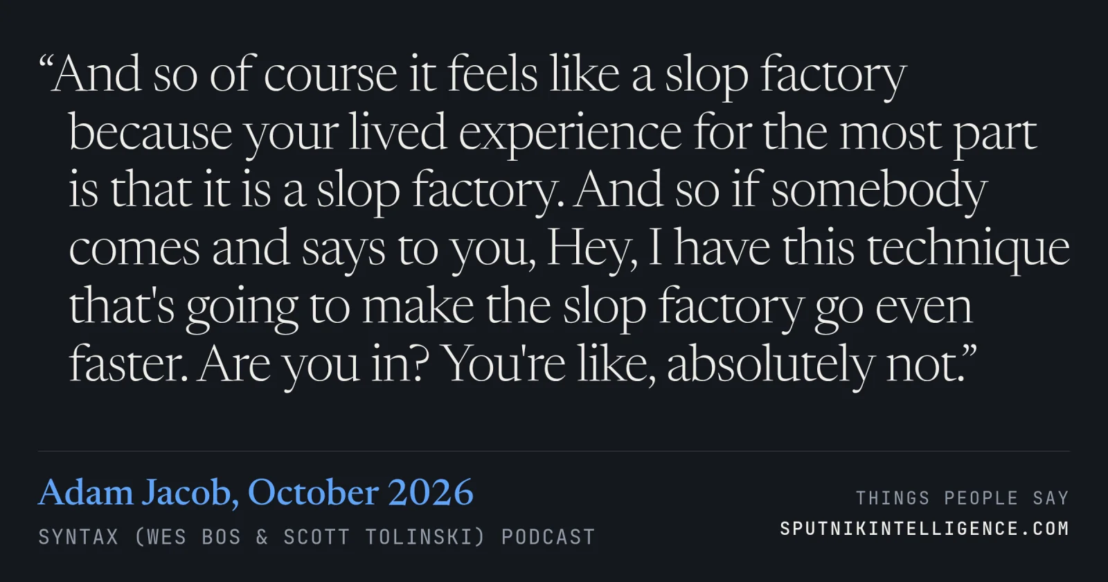 &ldquo;And so of course it feels like a slop factory because your lived experience for the most part is that it is a slop factory. And so if somebody comes and says to you, Hey, I have this technique that's going to make the slop factory go even faster. Are you in? You're like, absolutely not.&rdquo; — Adam Jacob, Syntax (Wes Bos & Scott Tolinski)