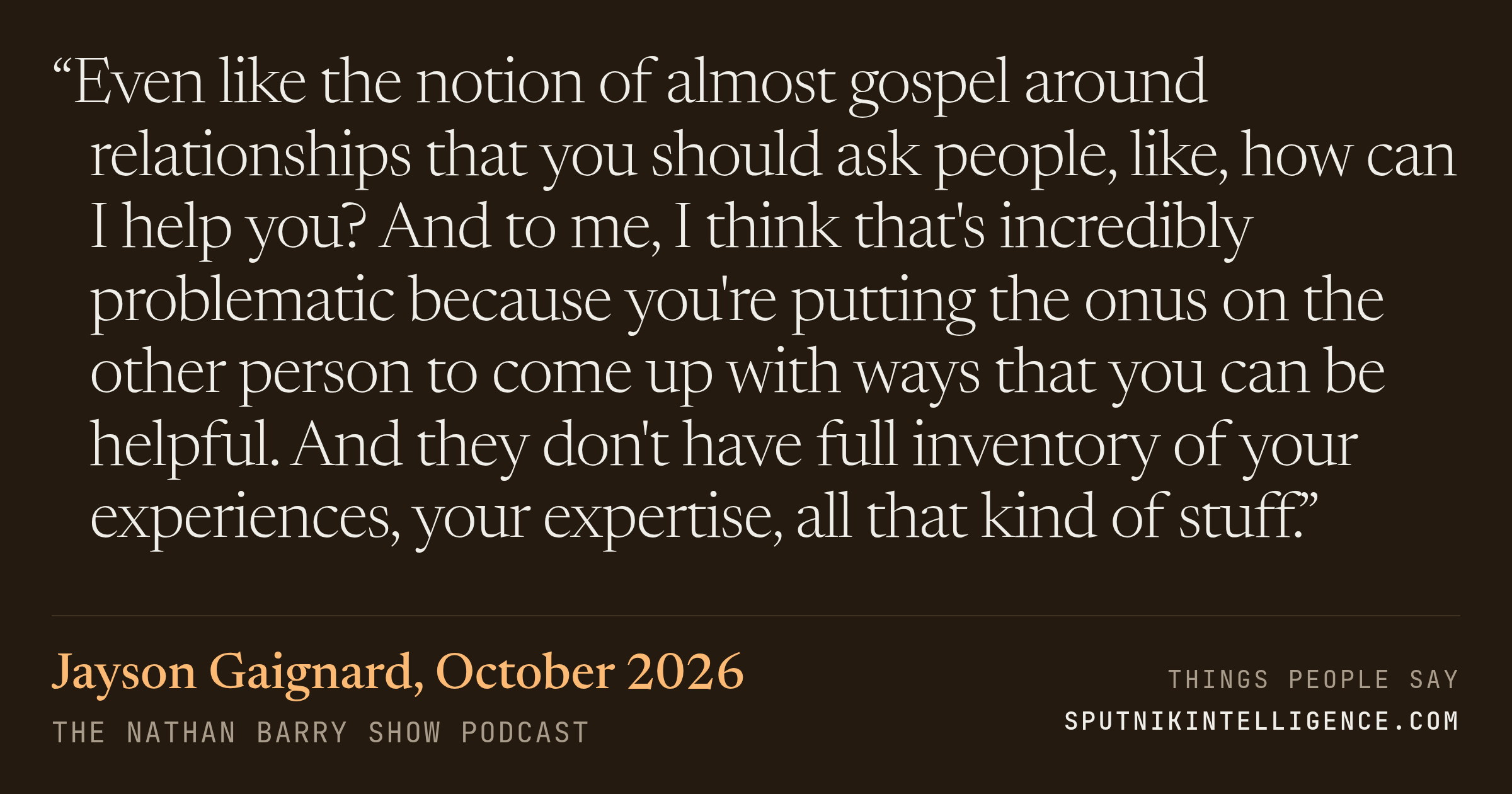 &ldquo;Even like the notion of almost gospel around relationships that you should ask people, like, how can I help you? And to me, I think that's incredibly problematic because you're putting the onus on the other person to come up with ways that you can be helpful. And they don't have full inventory of your experiences, your expertise, all that kind of stuff.&rdquo; — Jayson Gaignard, The Nathan Barry Show