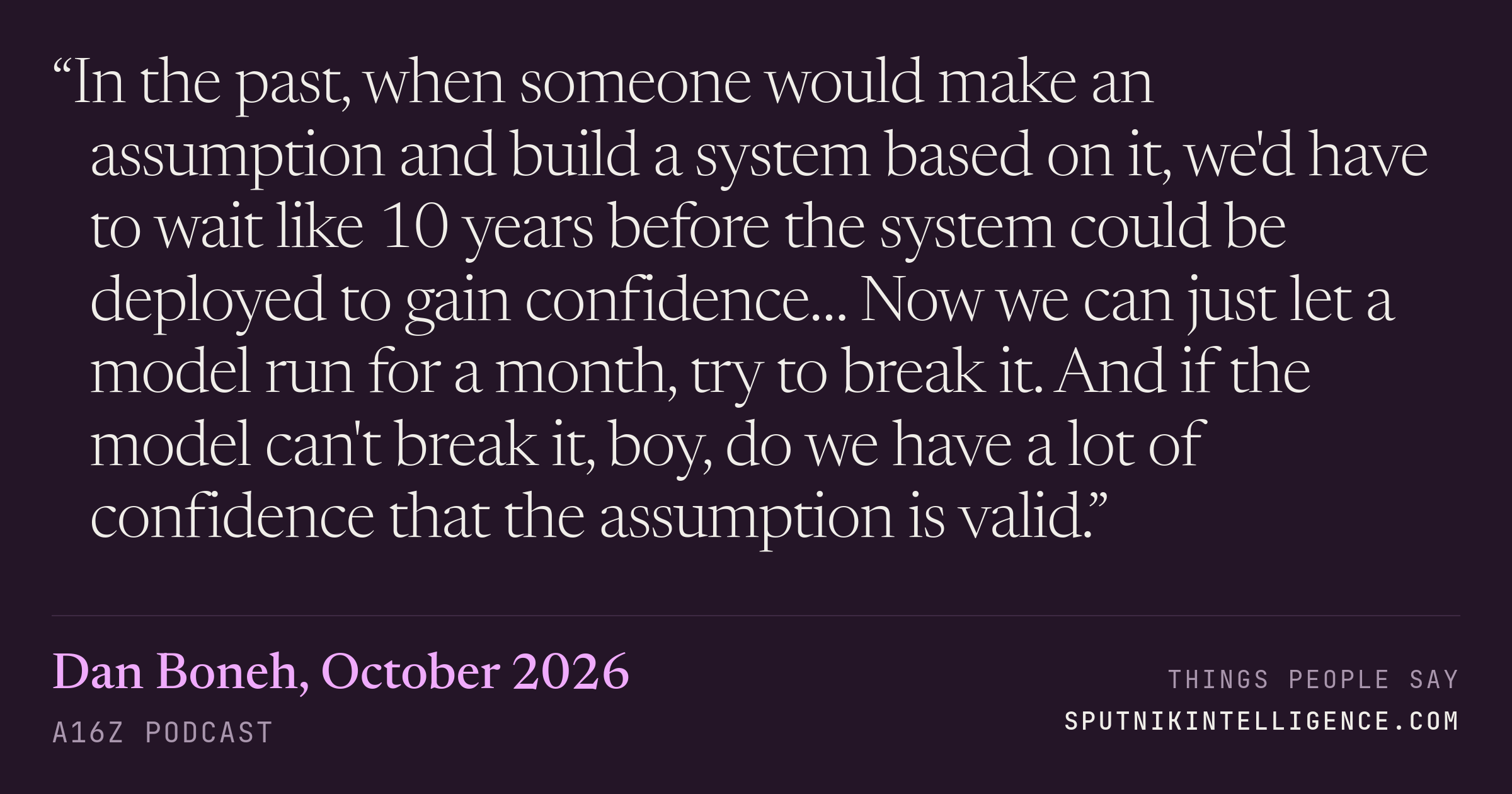 &ldquo;In the past, when someone would make an assumption and build a system based on it, we'd have to wait like 10 years before the system could be deployed to gain confidence… Now we can just let a model run for a month, try to break it. And if the model can't break it, boy, do we have a lot of confidence that the assumption is valid.&rdquo; — Dan Boneh, a16z Podcast