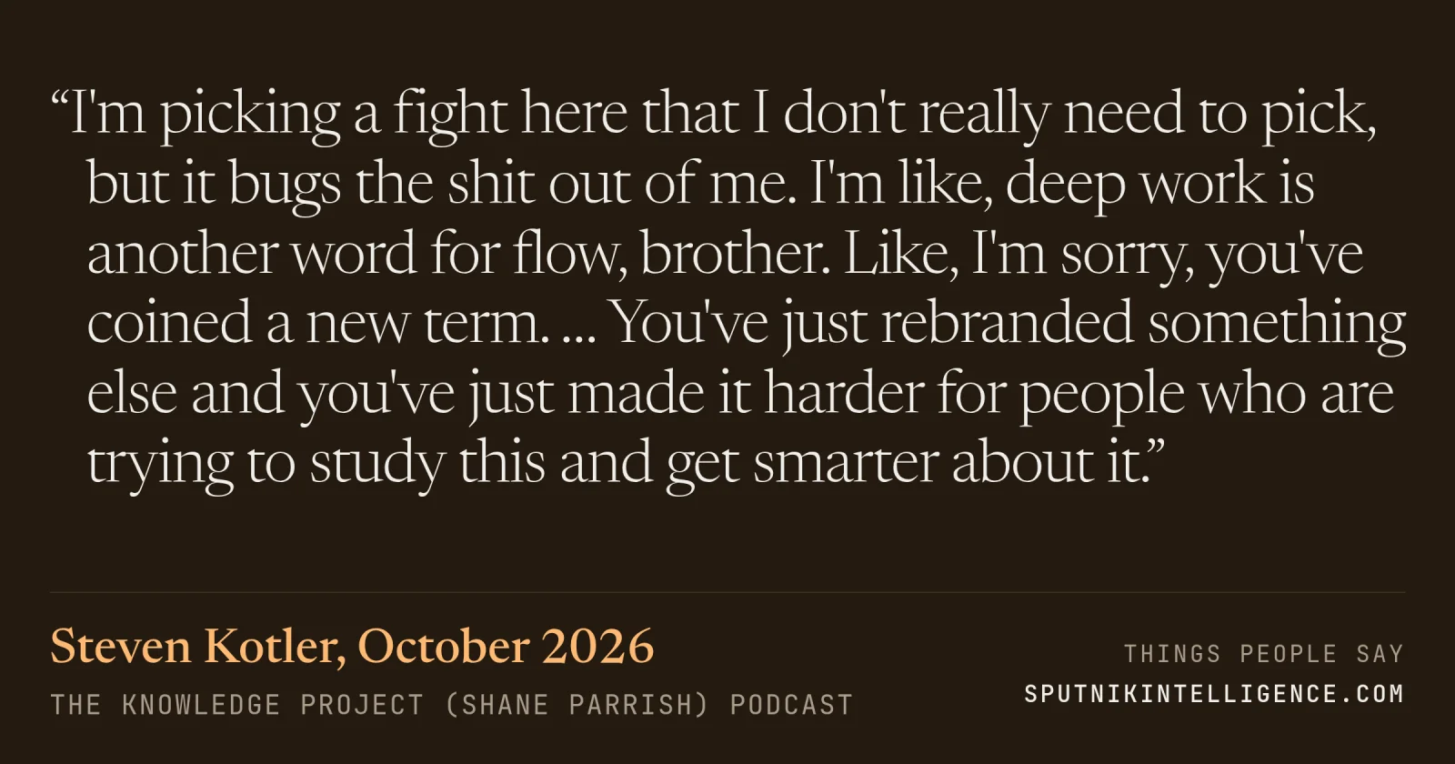 &ldquo;I'm picking a fight here that I don't really need to pick, but it bugs the shit out of me. I'm like, deep work is another word for flow, brother. Like, I'm sorry, you've coined a new term. … You've just rebranded something else and you've just made it harder for people who are trying to study this and get smarter about it.&rdquo; — Steven Kotler, The Knowledge Project (Shane Parrish)