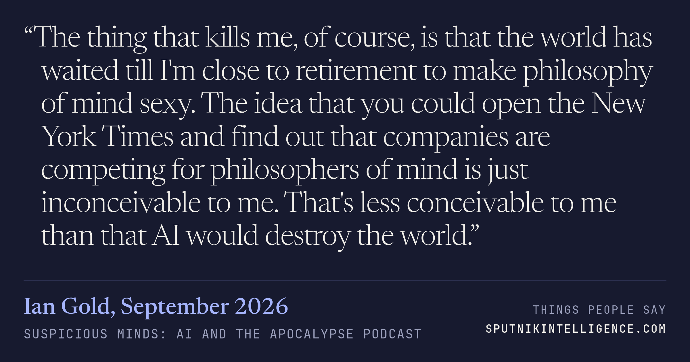 &ldquo;The thing that kills me, of course, is that the world has waited till I'm close to retirement to make philosophy of mind sexy. The idea that you could open the New York Times and find out that companies are competing for philosophers of mind is just inconceivable to me. That's less conceivable to me than that AI would destroy the world.&rdquo; — Ian Gold, Suspicious Minds: AI and the Apocalypse