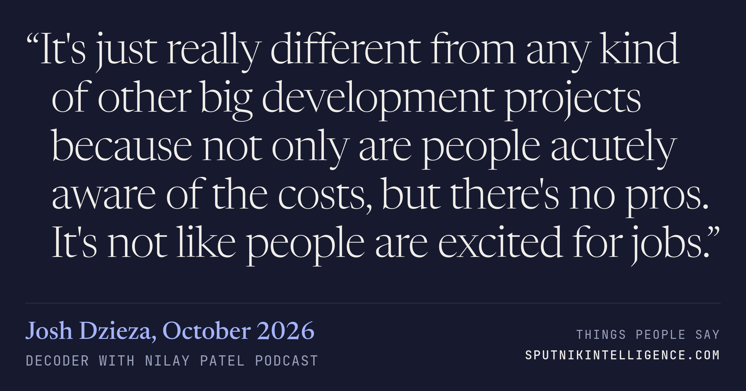 &ldquo;It's just really different from any kind of other big development projects because not only are people acutely aware of the costs, but there's no pros. It's not like people are excited for jobs.&rdquo; — Josh Dzieza, Decoder with Nilay Patel
