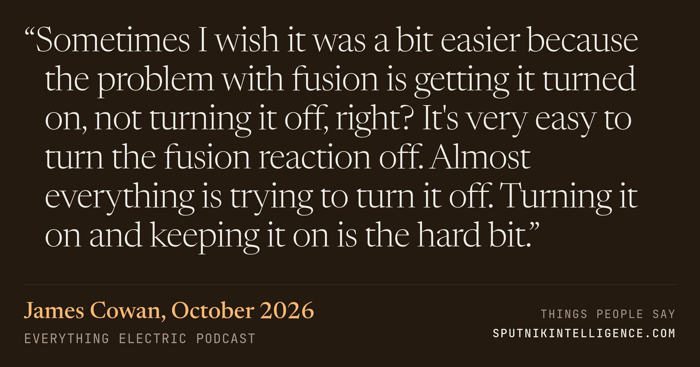 &ldquo;Sometimes I wish it was a bit easier because the problem with fusion is getting it turned on, not turning it off, right? It's very easy to turn the fusion reaction off. Almost everything is trying to turn it off. Turning it on and keeping it on is the hard bit.&rdquo; — James Cowan, Everything Electric Podcast
