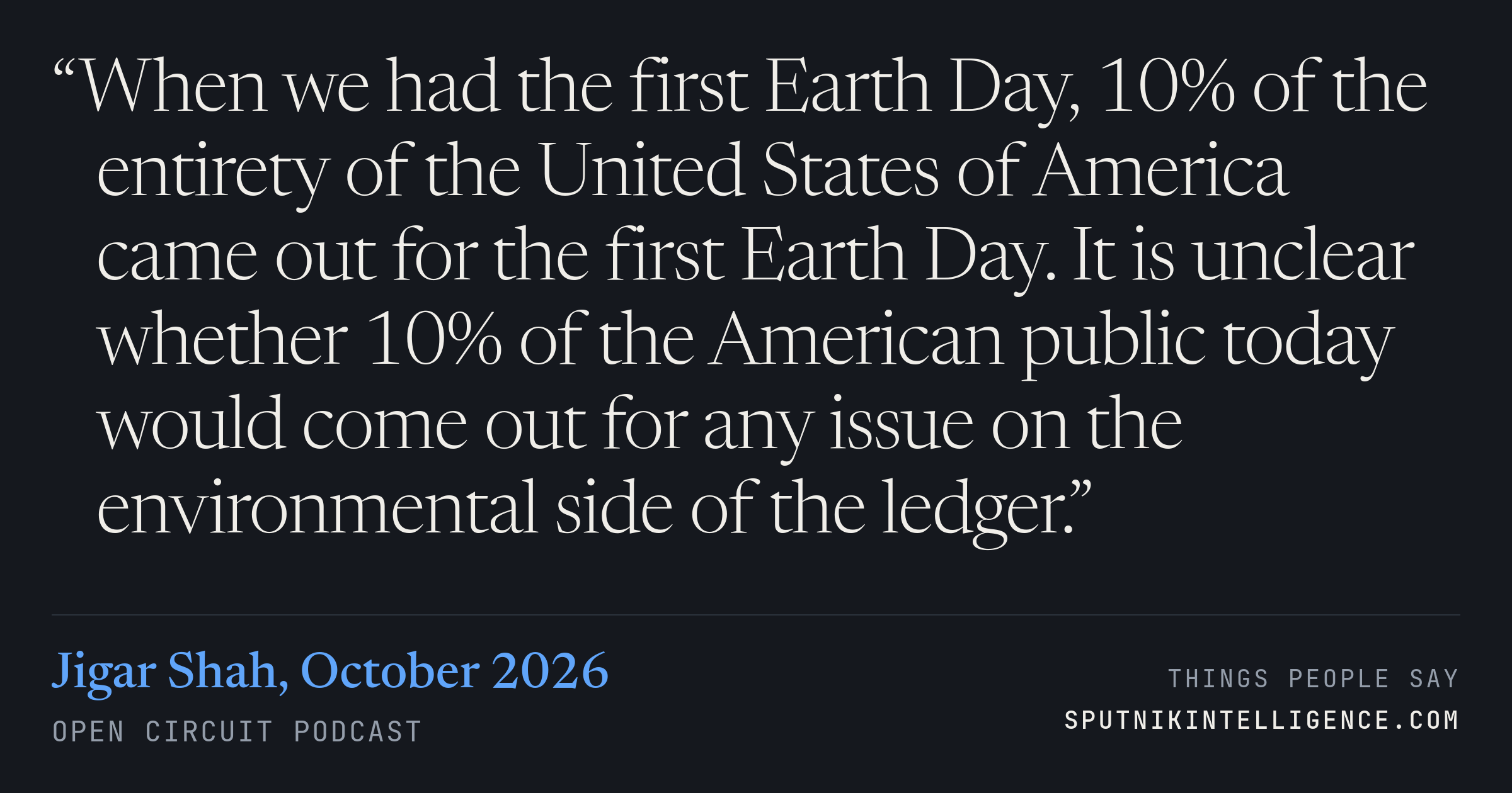 &ldquo;When we had the first Earth Day, 10% of the entirety of the United States of America came out for the first Earth Day. It is unclear whether 10% of the American public today would come out for any issue on the environmental side of the ledger.&rdquo; — Jigar Shah, Open Circuit