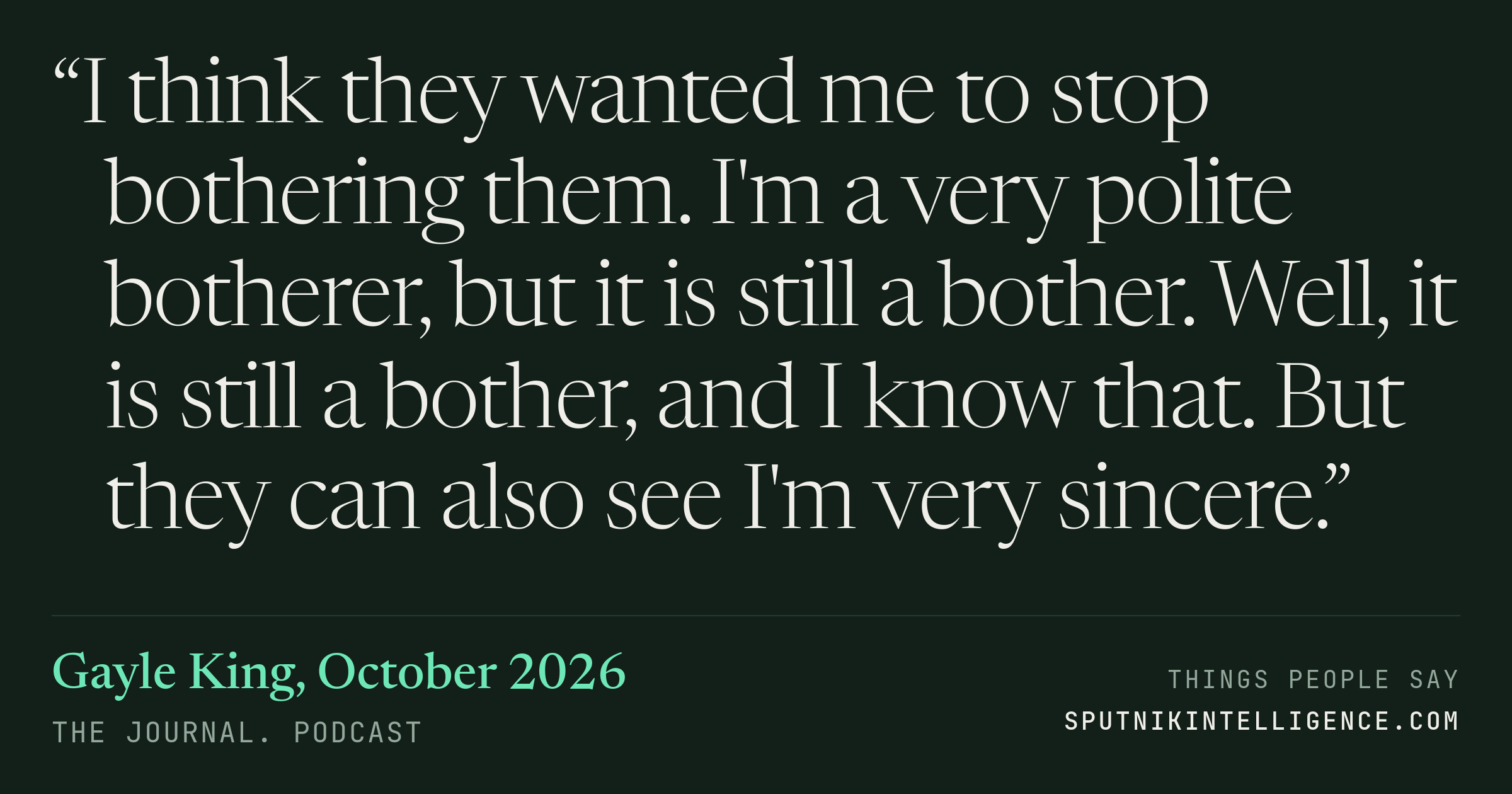 &ldquo;I think they wanted me to stop bothering them. I'm a very polite botherer, but it is still a bother. Well, it is still a bother, and I know that. But they can also see I'm very sincere.&rdquo; — Gayle King, The Journal.