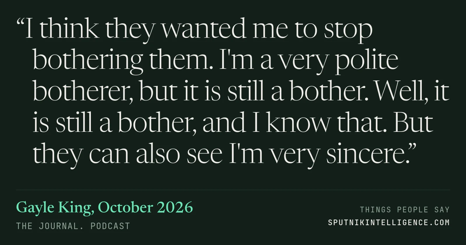 &ldquo;I think they wanted me to stop bothering them. I'm a very polite botherer, but it is still a bother. Well, it is still a bother, and I know that. But they can also see I'm very sincere.&rdquo; — Gayle King, The Journal.