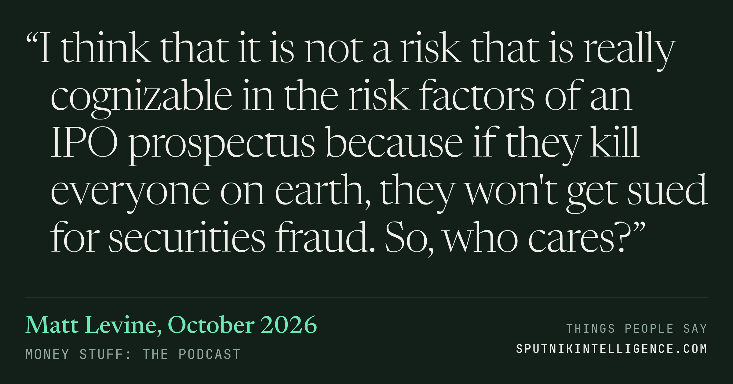 &ldquo;I think that it is not a risk that is really cognizable in the risk factors of an IPO prospectus because if they kill everyone on earth, they won't get sued for securities fraud. So, who cares?&rdquo; — Matt Levine, Money Stuff: The Podcast