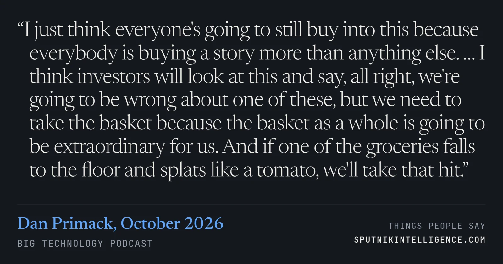 &ldquo;I just think everyone's going to still buy into this because everybody is buying a story more than anything else. … I think investors will look at this and say, all right, we're going to be wrong about one of these, but we need to take the basket because the basket as a whole is going to be extraordinary for us. And if one of the groceries falls to the floor and splats like a tomato, we'll take that hit.&rdquo; — Dan Primack, Big Technology